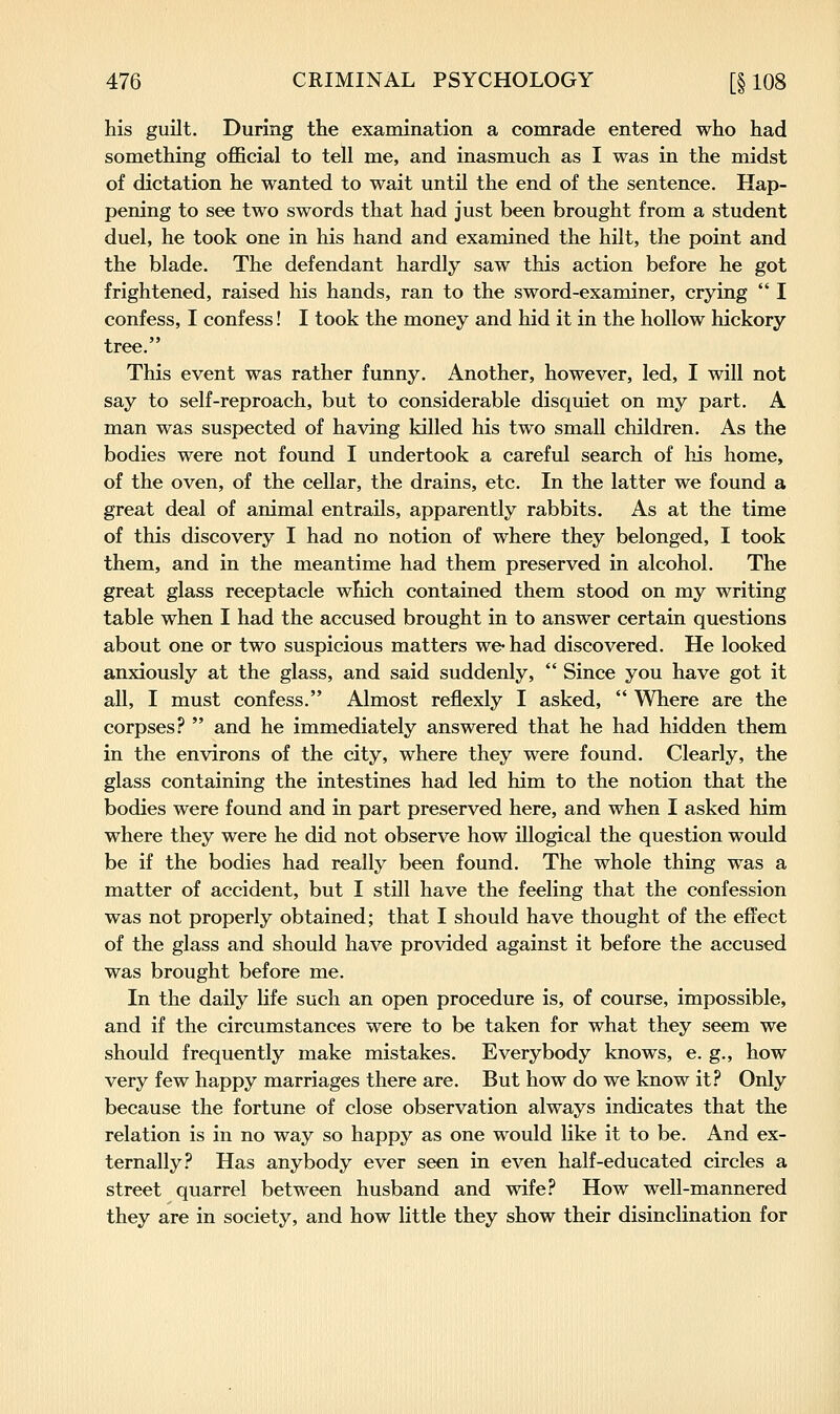 his guilt. During the examination a comrade entered who had something official to tell me, and inasmuch as I was in the midst of dictation he wanted to wait until the end of the sentence. Hap- pening to see two swords that had just been brought from a student duel, he took one in his hand and examined the hilt, the point and the blade. The defendant hardly saw this action before he got frightened, raised his hands, ran to the sword-examiner, crying  I confess, I confess! I took the money and hid it in the hollow hickory tree. This event was rather funny. Another, however, led, I will not say to self-reproach, but to considerable disquiet on my part. A man was suspected of having killed his two small children. As the bodies were not found I undertook a careful search of his home, of the oven, of the cellar, the drains, etc. In the latter we found a great deal of animal entrails, apparently rabbits. As at the time of this discovery I had no notion of where they belonged, I took them, and in the meantime had them preserved in alcohol. The great glass receptacle which contained them stood on my writing table when I had the accused brought in to answer certain questions about one or two suspicious matters we-had discovered. He looked anxiously at the glass, and said suddenly,  Since you have got it all, I must confess. Almost reflexly I asked,  Where are the corpses?  and he immediately answered that he had hidden them in the environs of the city, where they were found. Clearly, the glass containing the intestines had led him to the notion that the bodies were found and in part preserved here, and when I asked him where they were he did not observe how illogical the question would be if the bodies had really been found. The whole thing was a matter of accident, but I still have the feeling that the confession was not properly obtained; that I should have thought of the effect of the glass and should have provided against it before the accused was brought before me. In the daily life such an open procedure is, of course, impossible, and if the circumstances were to be taken for what they seem we should frequently make mistakes. Everybody knows, e. g., how very few happy marriages there are. But how do we know it.f* Only because the fortune of close observation always indicates that the relation is in no way so happy as one would like it to be. And ex- ternally? Has anybody ever seen in even half-educated circles a street quarrel between husband and wife? How well-mannered they are in society, and how little they show their disinclination for