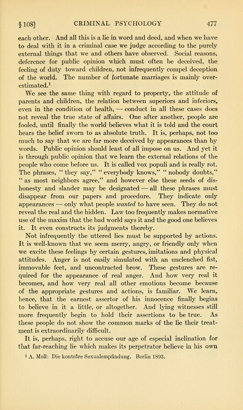 each otlier. And all this is a lie in word and deed, and when we have to deal with it in a criminal case we judge according to the purely external things that we and others have observed. Social reasons, deference for public opinion which must often be deceived, the feeling of duty toward children, not infrequently compel deception of the world. The number of fortunate marriages is mainly over- estimated.^ We see the same thing with regard to property, the attitude of parents and children, the relation between superiors and inferiors, even in the condition of health, — conduct in all these cases does not reveal the true state of affairs. One after another, people are fooled, untU finally the world believes what it is told and the court hears the belief sworn to as absolute truth. It is, perhaps, not too much to say that we are far more deceived by appearances than by words. Public opinion should least of all impose on us. And yet it is through public opinion that we learn the external relations of the people who come before us. It is called vox populi and is really rot. The phrases, they say, everybody knows, nobody doubts, as most neighbors agree, and however else these seeds of dis- honesty and slander may be designated — all these phrases must disappear from our papers and procedure. They indicate only appearances — only what people wanted to have seen. They do not reveal the real and the hidden. Law too frequently makes normative use of the maxim that the bad world says it and the good one believes it. It even constructs its judgments thereby. Not infrequently the uttered lies must be supported by actions. It is well-known that we seem merry, angry, or friendly only when we excite these feelings by certain gestures, imitations and physical attitudes. Anger is not easily simulated with an unclenched fist, immovable feet, and uncontracted brow. These gestures are re- quired for the appearance of real anger. And how very real it becomes, and how very real all other emotions become because of the appropriate gestures and actions, is familiar. We learn, hence, that the earnest assertor of his innocence finally begins to believe in it a little, or altogether. And lying witnesses still more frequently begin to hold their assertions to be true. As these people do not show the common marks of the lie their treat- ment is extraordinarily difficult. It is, perhaps, right to accuse our age of especial inclination for that far-reaching lie which makes its perpetrator believe in his own 1 A. Moll: Die kontrare Sexualempfindung. Berlin 1893.
