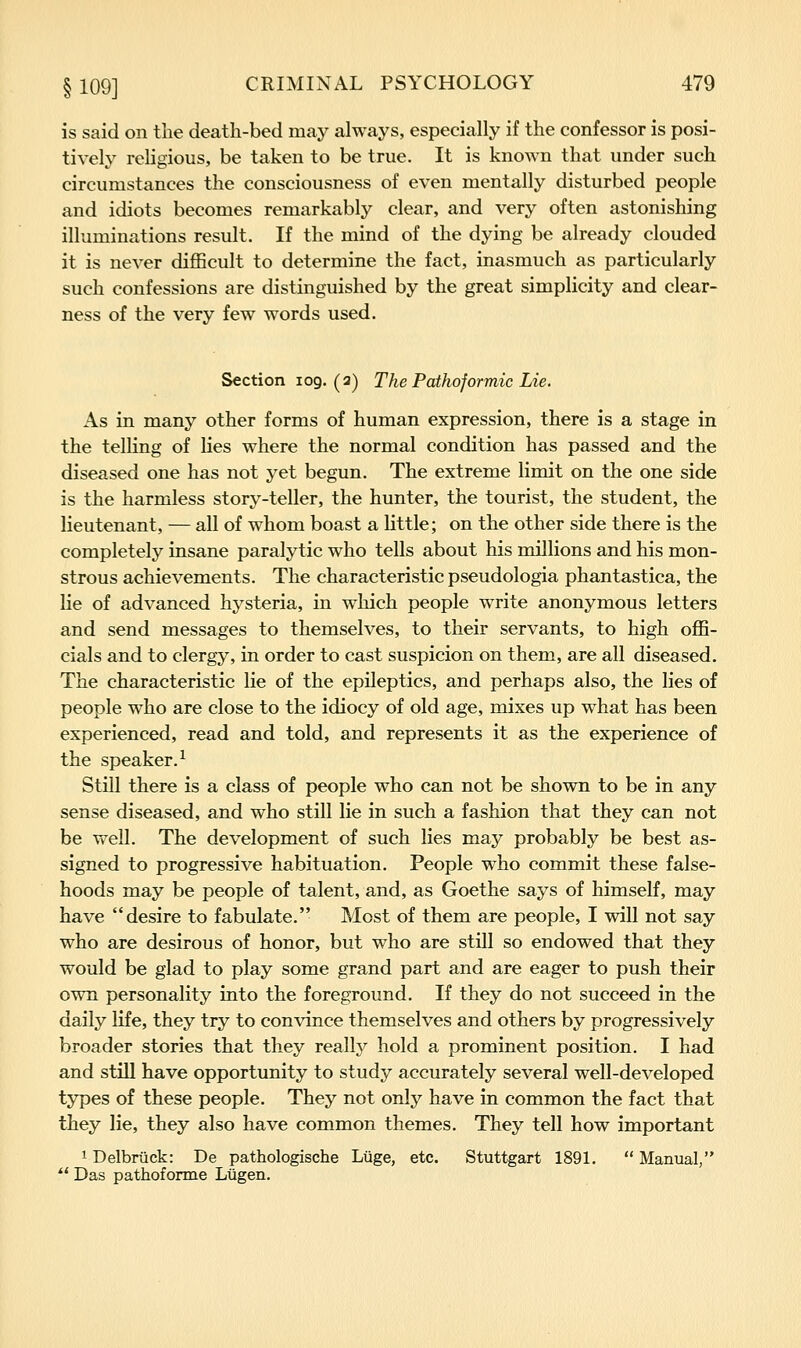 is said on the death-bed may always, especially if the confessor is posi- tively religious, be taken to be true. It is known that under such circumstances the consciousness of even mentally disturbed people and idiots becomes remarkably clear, and very often astonishing illuminations result. If the mind of the dying be already clouded it is never difficult to determine the fact, inasmuch as particularly such confessions are distinguished by the great simplicity and clear- ness of the very few words used. Section 109.(2) The Pathoformic Lie. As in many other forms of human expression, there is a stage in the telling of lies where the normal condition has passed and the diseased one has not yet begun. The extreme limit on the one side is the harmless story-teller, the hunter, the tourist, the student, the lieutenant, — all of whom boast a little; on the other side there is the completely insane paralytic who tells about his millions and his mon- strous achievements. The characteristic pseudologia phantastica, the lie of advanced hysteria, in which people write anonymous letters and send messages to themselves, to their servants, to high offi- cials and to clergy, in order to cast suspicion on them, are all diseased. The characteristic lie of the epileptics, and perhaps also, the lies of people who are close to the idiocy of old age, mixes up what has been experienced, read and told, and represents it as the experience of the speaker.^ Still there is a class of people who can not be shown to be in any sense diseased, and who still lie in such a fashion that they can not be well. The development of such lies may probably be best as- signed to progressive habituation. People who commit these false- hoods may be people of talent, and, as Goethe says of himself, may have desire to fabulate. Most of them are people, I will not say who are desirous of honor, but who are still so endowed that they would be glad to play some grand part and are eager to push their own personality into the foreground. If they do not succeed in the daily life, they try to convince themselves and others by progressively broader stories that they really hold a prominent position. I had and still have opportunity to study accurately several well-developed types of these people. They not only have in common the fact that they lie, they also have common themes. They tell how important 1 Delbriick: De pathologische Liige, etc. Stuttgart 1891. Manual, *' Das pathoforme Liigen,