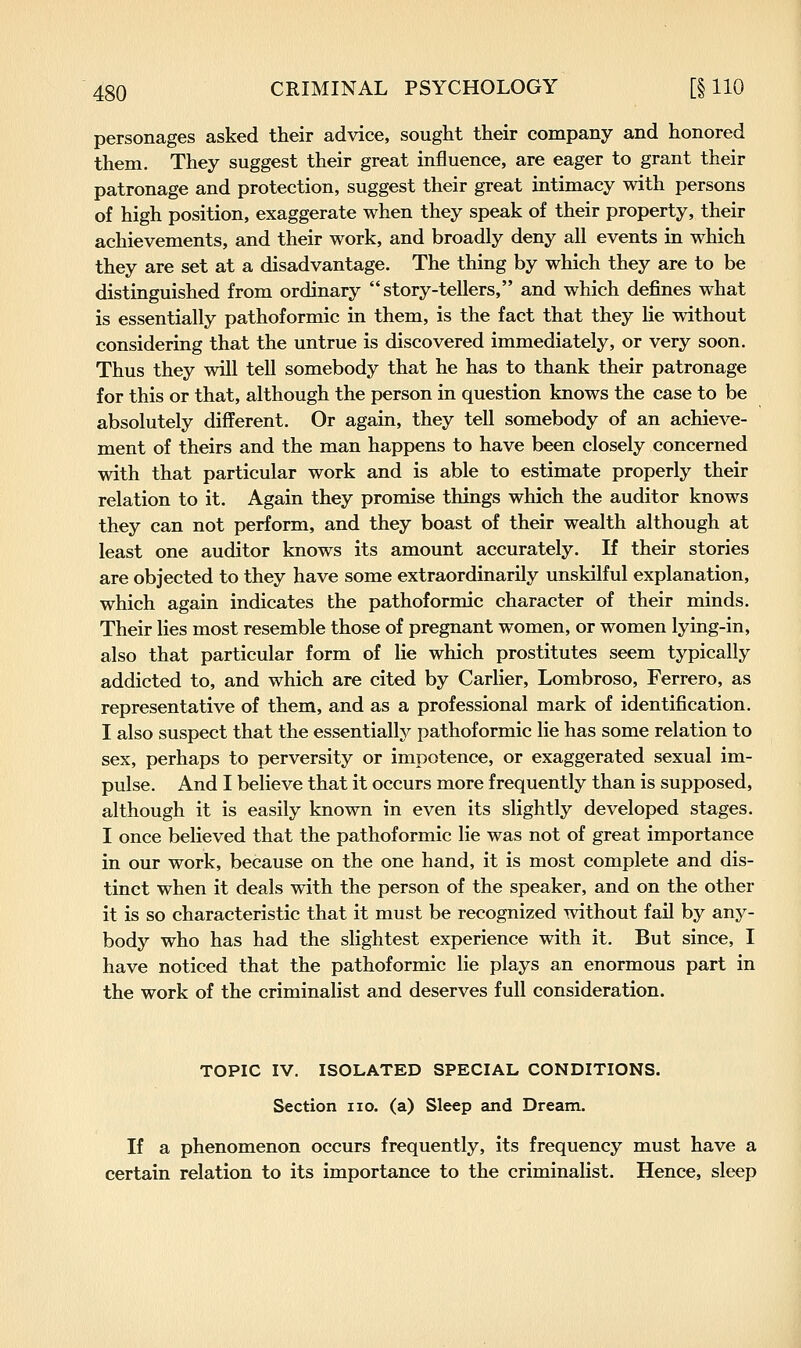 personages asked their advice, sought their company and honored them. They suggest their great influence, are eager to grant their patronage and protection, suggest their great intimacy with persons of high position, exaggerate when they speak of their property, their achievements, and their work, and broadly deny all events in which they are set at a disadvantage. The thing by which they are to be distinguished from ordinary story-tellers, and which defines what is essentially pathoformic in them, is the fact that they lie without considering that the untrue is discovered immediately, or very soon. Thus they will tell somebody that he has to thank their patronage for this or that, although the person in question knows the case to be absolutely different. Or again, they tell somebody of an achieve- ment of theirs and the man happens to have been closely concerned with that particular work and is able to estimate properly their relation to it. Again they promise things which the auditor knows they can not perform, and they boast of their wealth although at least one auditor knows its amount accurately. If their stories are objected to they have some extraordinarily unskilful explanation, which again indicates the pathoformic character of their minds. Their lies most resemble those of pregnant women, or women lying-in, also that particular form of lie which prostitutes seem typically addicted to, and which are cited by Carlier, Lombroso, Ferrero, as representative of them, and as a professional mark of identification, I also suspect that the essentially pathoformic lie has some relation to sex, perhaps to perversity or impotence, or exaggerated sexual im- pulse. And I believe that it occurs more frequently than is supposed, although it is easily known in even its slightly developed stages. I once believed that the pathoformic lie was not of great importance in our work, because on the one hand, it is most complete and dis- tinct when it deals with the person of the speaker, and on the other it is so characteristic that it must be recognized without fail by any- body who has had the slightest experience with it. But since, I have noticed that the pathoformic lie plays an enormous part in the work of the criminalist and deserves full consideration. TOPIC IV. ISOLATED SPECIAL CONDITIONS. Section no. (a) Sleep and Dream. If a phenomenon occurs frequently, its frequency must have a certain relation to its importance to the criminalist. Hence, sleep