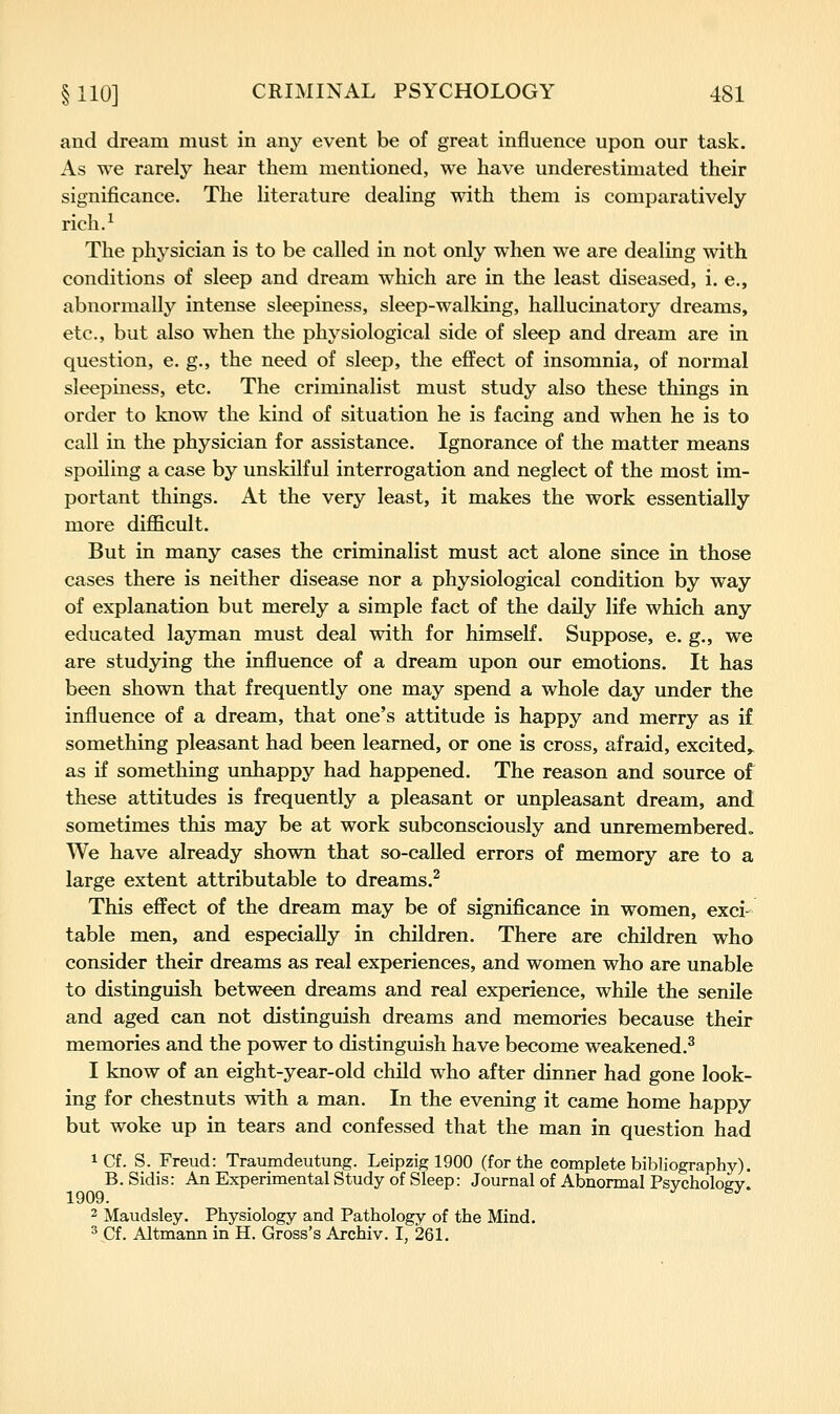 and dream must in any event be of great influence upon our task. As we rarely hear them mentioned, we have underestimated their significance. The Hterature dealing with them is comparatively rich.^ The physician is to be called in not only when we are dealing with conditions of sleep and dream which are in the least diseased, i. e., abnormally intense sleepiness, sleep-walking, hallucinatory dreams, etc., but also when the physiological side of sleep and dream are in question, e. g., the need of sleep, the effect of insomnia, of normal sleepiness, etc. The criminalist must study also these things in order to know the kind of situation he is facing and when he is to call in the physician for assistance. Ignorance of the matter means spoiling a case by unskilful interrogation and neglect of the most im- portant things. At the very least, it makes the work essentially more diflScult. But in many cases the criminalist must act alone since in those cases there is neither disease nor a physiological condition by way of explanation but merely a simple fact of the daily life which any educated layman must deal with for himself. Suppose, e. g., we are studying the influence of a dream upon our emotions. It has been shown that frequently one may spend a whole day under the influence of a dream, that one's attitude is happy and merry as if something pleasant had been learned, or one is cross, afraid, excited, as if something unhappy had happened. The reason and source of these attitudes is frequently a pleasant or unpleasant dream, and sometimes this may be at work subconsciously and unremembered. We have already shown that so-called errors of memory are to a large extent attributable to dreams.^ This effect of the dream may be of significance in women, exci- table men, and especially in children. There are children who consider their dreams as real experiences, and women who are unable to distinguish between dreams and real experience, while the senile and aged can not distinguish dreams and memories because their memories and the power to distinguish have become weakened.^ 1 know of an eight-year-old child who after dinner had gone look- ing for chestnuts with a man. In the evening it came home happy but woke up in tears and confessed that the man in question had iCf. S. Freud: Traumdeutung. Leipzig 1900 (for the complete bibliography). B. Sidis: An Experimental Study of Sleep: Journal of Abnormal Psvcholoev 1909. ^^ 2 Maudsley. Physiology and Pathology of the Mind. ^ Cf. Altmann in H. Gross's Archiv. I, 261.