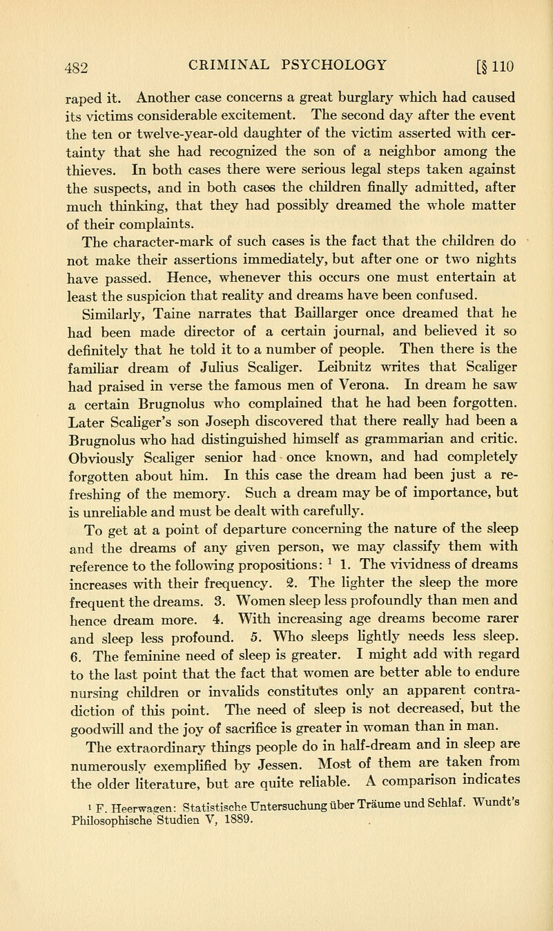 raped it. Another case concerns a great burglary which had caused its victims considerable excitement. The second day after the event the ten or twelve-year-old daughter of the victim asserted with cer- tainty that she had recognized the son of a neighbor among the thieves. In both cases there were serious legal steps taken against the suspects, and in both cases the children finally admitted, after much thinking, that they had possibly dreamed the whole matter of their complaints. The character-mark of such cases is the fact that the children do not make their assertions immediately, but after one or two nights have passed. Hence, whenever this occurs one must entertain at least the suspicion that reahty and dreams have been confused. Similarly, Taine narrates that Baillarger once dreamed that he had been made director of a certain journal, and believed it so definitely that he told it to a number of people. Then there is the famiUar dream of Julius Scaliger. Leibnitz writes that Scaliger had praised in verse the famous men of Verona. In dream he saw a certain Brugnolus who complained that he had been forgotten. Later Scaliger's son Joseph discovered that there really had been a Brugnolus who had distinguished himself as grammarian and critic. Obviously Scaliger senior had once known, and had completely forgotten about him. In this case the dream had been just a re- freshing of the memory. Such a dream may be of importance, but is unreliable and must be dealt with carefully. To get at a point of departure concerning the nature of the sleep and the dreams of any given person, we may classify them with reference to the following propositions: ^ 1. The vividness of dreams increases with their frequency. 2. The lighter the sleep the more frequent the dreams. 3. Women sleep less profoundly than men and hence dream more. 4. With increasing age dreams become rarer and sleep less profound. 5. Who sleeps hghtly needs less sleep. 6. The feminine need of sleep is greater. I might add with regard to the last point that the fact that women are better able to endure nursing children or invalids constitutes only an apparent contra- diction of this point. The need of sleep is not decreased, but the goodwill and the joy of sacrifice is greater in woman than in man. The extraordinary things people do in half-dream and in sleep are numerously exemplified by Jessen. Most of them are taken from the older literature, but are quite reliable. A comparison indicates 1 F. Heerwasen: Statistische Untersuchung uber Traume und Schlaf. Wundt's Philosophische'Studien V, 1889.
