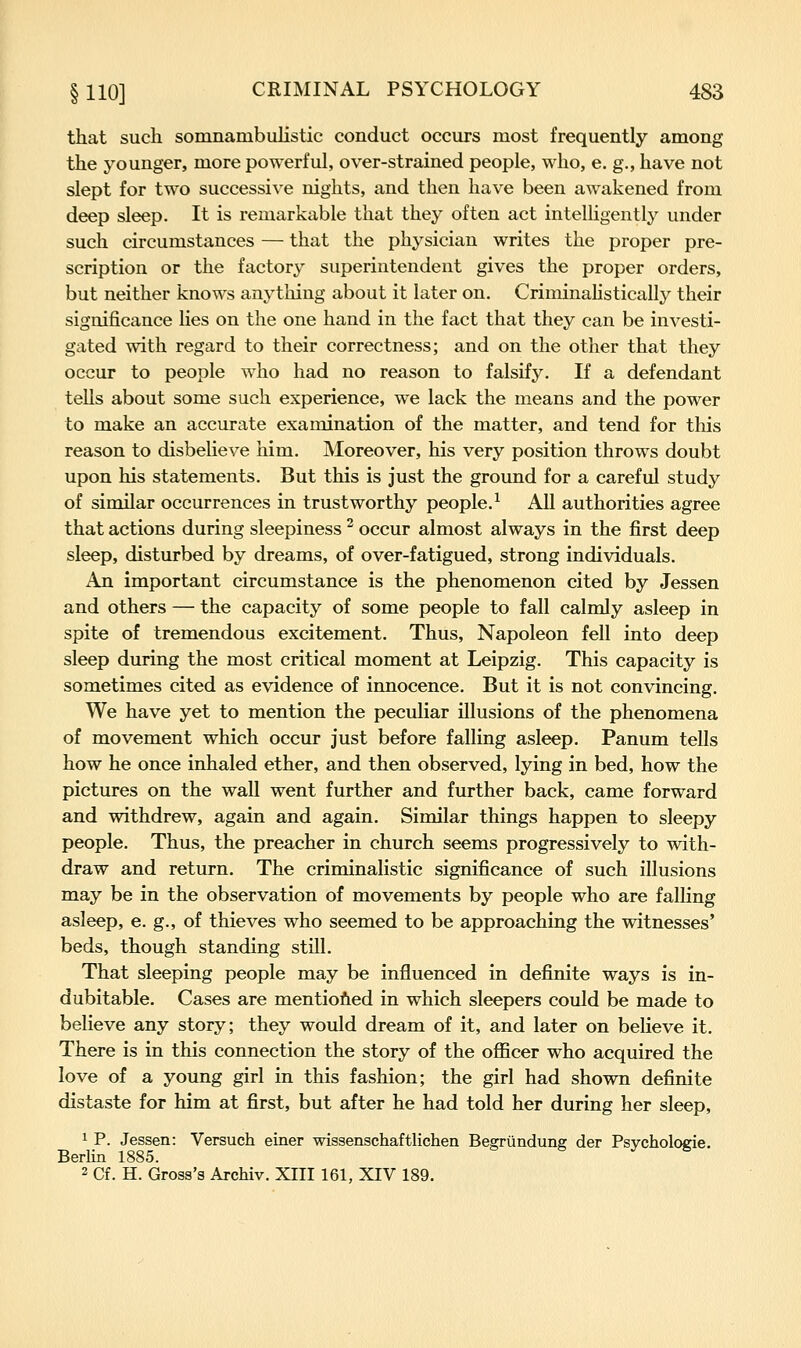 that such somnambulistic conduct occurs most frequently among the younger, more powerful, over-strained people, who, e. g., have not slept for two successive nights, and then have been awakened from deep sleep. It is remarkable that they often act intelligently under such circumstances — that the physician writes the proper pre- scription or the factory superintendent gives the proper orders, but neither knows anything about it later on. CriminaUstically their significance lies on the one hand in the fact that they can be investi- gated with regard to their correctness; and on the other that they occur to people who had no reason to falsify. If a defendant tells about some such experience, we lack the means and the power to make an accurate examination of the matter, and tend for this reason to disbeUeve him. Moreover, his very position throws doubt upon his statements. But this is just the ground for a careful study of similar occurrences in trustworthy people.^ All authorities agree that actions during sleepiness ^ occur almost always in the first deep sleep, disturbed by dreams, of over-fatigued, strong individuals. An important circumstance is the phenomenon cited by Jessen and others — the capacity of some people to fall calmly asleep in spite of tremendous excitement. Thus, Napoleon fell into deep sleep during the most critical moment at Leipzig. This capacity is sometimes cited as evidence of innocence. But it is not convincing. We have yet to mention the peculiar illusions of the phenomena of movement which occur just before falling asleep. Panum tells how he once inhaled ether, and then observed, lying in bed, how the pictures on the wall went further and further back, came forward and withdrew, again and again. Similar things happen to sleepy people. Thus, the preacher in church seems progressively to with- draw and return. The criminalistic significance of such illusions may be in the observation of movements by people who are falling asleep, e. g., of thieves who seemed to be approaching the witnesses' beds, though standing still. That sleeping people may be influenced in definite ways is in- dubitable. Cases are mentiofied in which sleepers could be made to believe any story; they would dream of it, and later on believe it. There is in this connection the story of the officer who acquired the love of a young girl in this fashion; the girl had shown definite distaste for him at first, but after he had told her during her sleep, 1 P. Jessen: Versuch einer wissenschaftlichen Bearundune der Psvcholocie. Berlin 1885. & & j ^ 2 Cf. H. Gross's Archiv. XIII 161, XIV 189.