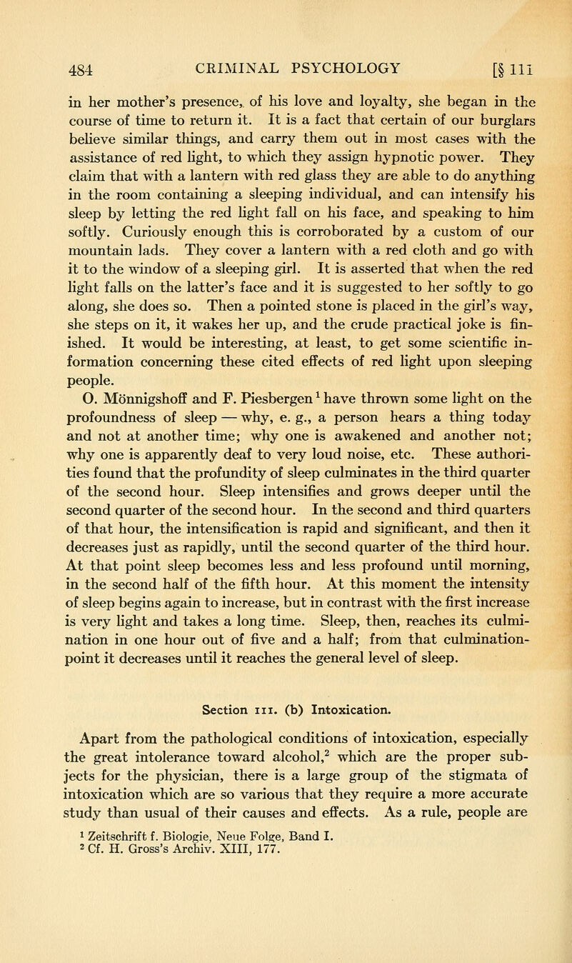 in her mother's presence, of his love and loyalty, she began in the course of time to return it. It is a fact that certain of our burglars believe similar things, and carry them out in most cases with the assistance of red light, to which they assign hypnotic power. They claim that with a lantern with red glass they are able to do anything in the room containing a sleeping individual, and can intensify his sleep by letting the red light fall on his face, and speaking to him softly. Curiously enough this is corroborated by a custom of our mountain lads. They cover a lantern with a red cloth and go with it to the window of a sleeping girl. It is asserted that when the red light falls on the latter's face and it is suggested to her softly to go along, she does so. Then a pointed stone is placed in the girl's way, she steps on it, it wakes her up, and the crude practical joke is fin- ished. It would be interesting, at least, to get some scientific in- formation concerning these cited effects of red light upon sleeping people. O. Monnigshoff and F. Piesbergen ^ have thrown some light on the profoundness of sleep — why, e. g., a person hears a thing today and not at another time; why one is awakened and another not; why one is apparently deaf to very loud noise, etc. These authori- ties found that the profundity of sleep culminates in the third quarter of the second hour. Sleep intensifies and grows deeper until the second quarter of the second hour. In the second and third quarters of that hour, the intensification is rapid and significant, and then it decreases just as rapidly, until the second quarter of the third hour. At that point sleep becomes less and less profound until morning, in the second half of the fifth hour. At this moment the intensity of sleep begins again to increase, but in contrast with the first increase is very light and takes a long time. Sleep, then, reaches its culmi- nation in one hour out of five and a half; from that culmination- point it decreases until it reaches the general level of sleep. Section iii. (b) Intoxication. Apart from the pathological conditions of intoxication, especially the great intolerance toward alcohol,^ which are the proper sub- jects for the physician, there is a large group of the stigmata of intoxication which are so various that they require a more accurate study than usual of their causes and effects. As a rule, people are 1 Zeitschrift f. Biologie, Neue Folge, Band I. 2 Cf. H. Gross's Archiv. XIII, 177.