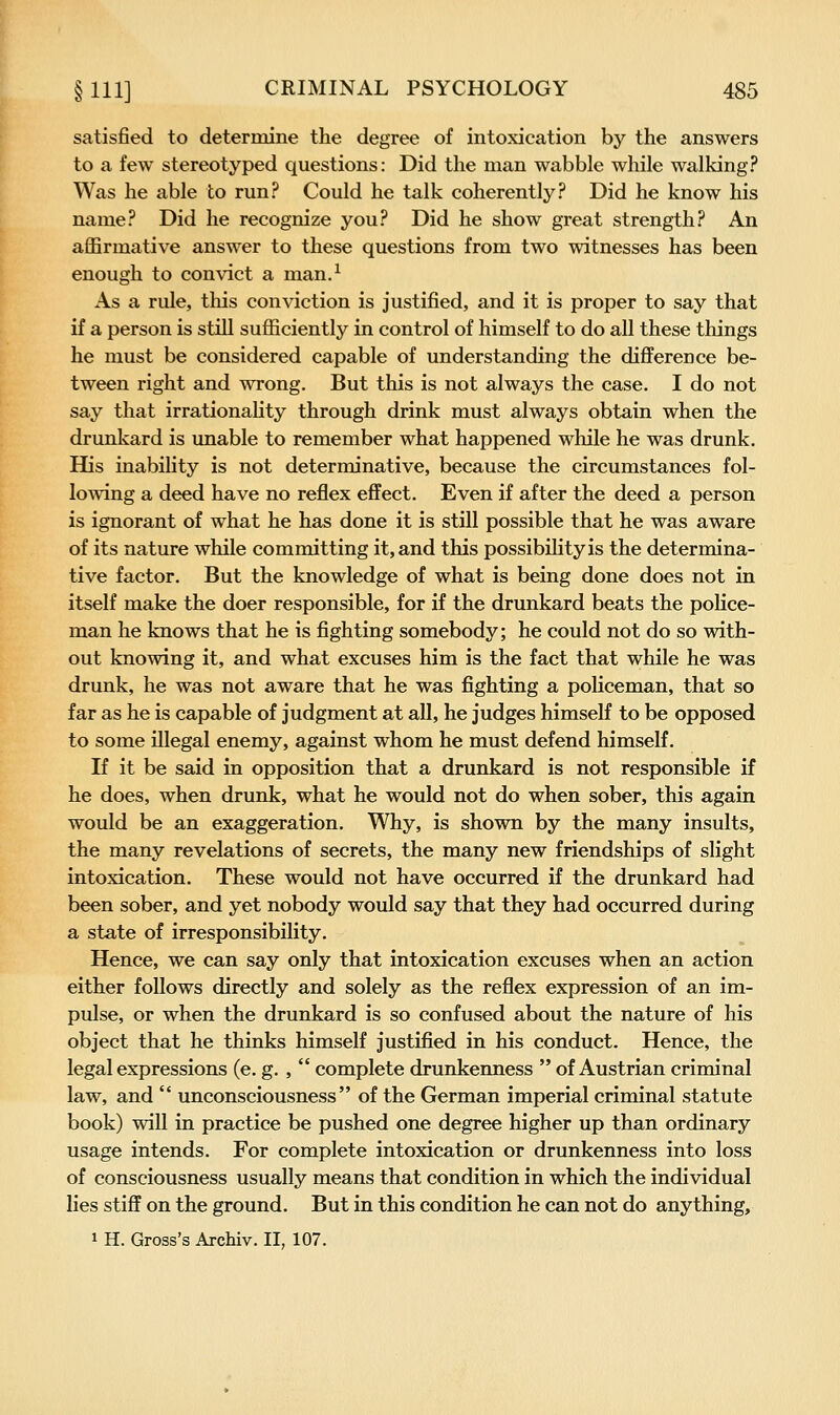 satisfied to determine the degree of intoxication by the answers to a few stereotyped questions: Did the man wabble while walking? Was he able to run? Could he talk coherently? Did he know his name? Did he recognize you? Did he show great strength? An affirmative answer to these questions from two witnesses has been enough to convict a man.^ As a rule, this conviction is justified, and it is proper to say that if a person is still sufficiently in control of himself to do all these things he must be considered capable of understanding the difference be- tween right and wrong. But this is not always the case. I do not say that irrationahty through drink must always obtain when the drunkard is unable to remember what happened while he was drunk. His inability is not determinative, because the circumstances fol- lowing a deed have no reflex effect. Even if after the deed a person is ignorant of what he has done it is still possible that he was aware of its nature while committing it, and this possibility is the determina- tive factor. But the knowledge of what is being done does not in itself make the doer responsible, for if the drunkard beats the police- man he knows that he is fighting somebody; he could not do so with- out knowing it, and what excuses him is the fact that while he was drunk, he was not aware that he was fighting a policeman, that so far as he is capable of judgment at all, he judges himself to be opposed to some illegal enemy, against whom he must defend himself. If it be said in opposition that a drunkard is not responsible if he does, when drunk, what he would not do when sober, this again would be an exaggeration. Why, is shown by the many insults, the many revelations of secrets, the many new friendships of slight intoxication. These would not have occurred if the drunkard had been sober, and yet nobody would say that they had occurred during a state of irresponsibility. Hence, we can say only that intoxication excuses when an action either follows directly and solely as the reflex expression of an im- pulse, or when the drunkard is so confused about the nature of his object that he thinks himself justified in his conduct. Hence, the legal expressions (e. g. , complete drunkenness of Austrian criminal law, and unconsciousness of the German imperial criminal statute book) will in practice be pushed one degree higher up than ordinary usage intends. For complete intoxication or drunkenness into loss of consciousness usually means that condition in which the individual lies stiff on the ground. But in this condition he can not do anything,