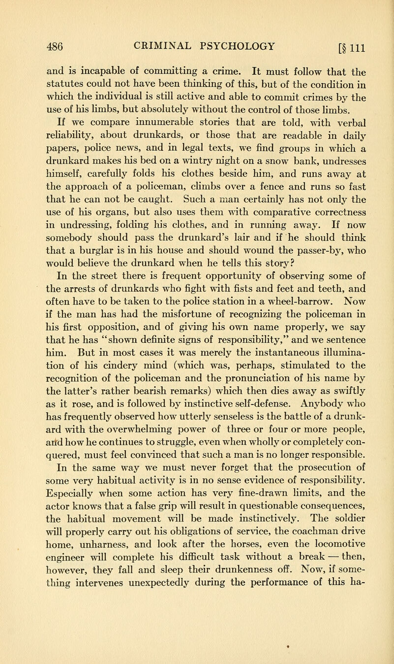 and is incapable of committing a crime. It must follow that the statutes could not have been thinking of this, but of the condition in which the individual is still active and able to commit crimes by the use of his limbs, but absolutely without the control of those limbs. If we compare innumerable stories that are told, with verbal reliability, about drunkards, or those that are readable in daily papers, police news, and in legal texts, we find groups in which a drunkard makes his bed on a wintry night on a snow bank, undresses himself, carefully folds his clothes beside him, and runs away at the approach of a policeman, climbs over a fence and runs so fast that he can not be caught. Such a man certainly has not only the use of his organs, but also uses them wdth comparative correctness in undressing, folding his clothes, and in running away. If now somebody should pass the drunkard's lair and if he should think that a burglar is in his house and should wound the passer-by, who would believe the drunkard when he tells this story .f* In the street there is frequent opportunity of observing some of the arrests of drunkards who fight with fists and feet and teeth, and often have to be taken to the police station in a wheel-barrow. Now if the man has had the misfortune of recognizing the policeman in his first opposition, and of giving his own name properly, we say that he has shown definite signs of responsibility, and we sentence him. But in most cases it was merely the instantaneous illumina- tion of his cindery mind (which was, perhaps, stimulated to the recognition of the policeman and the pronunciation of his name by the latter's rather bearish remarks) which then dies away as swiftly as it rose, and is followed by instinctive self-defense. Anybody who has frequently observed how utterly senseless is the battle of a drunk- ard with the overwhelming power of three or four or more people, arid how he continues to struggle, even when wholly or completely con- quered, must feel convinced that such a man is no longer responsible. In the same way we must never forget that the prosecution of some very habitual activity is in no Sense evidence of responsibility. Especially when some action has very fine-drawn limits, and the actor knows that a false grip will result in questionable consequences, the habitual movement will be made instinctively. The soldier will properly carry out his obligations of service, the coachman drive home, unharness, and look after the horses, even the locomotive engineer will complete his diflScult task without a break — then, however, they fall and sleep their drunkenness off. Now, if some- thing intervenes unexpectedly during the performance of this ha-