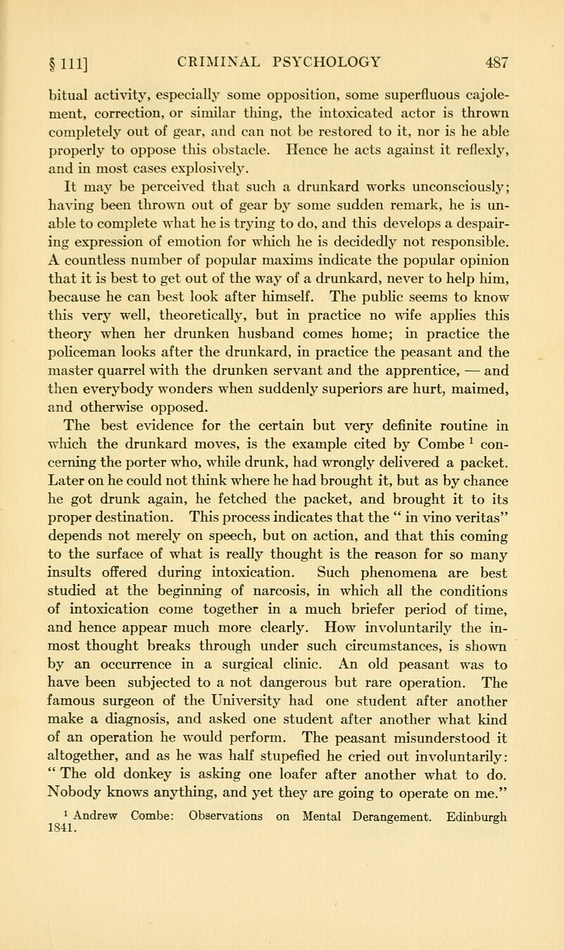 bitual activity, especially some opposition, some superfluous cajole- ment, correction, or similar thing, the intoxicated actor is thrown completely out of gear, and can not be restored to it, nor is he able properly to oppose this obstacle. Hence he acts against it reflexly, and in most cases explosivel3\ It maj^ be perceived that such a drunkard works unconsciously; having been thrown out of gear by some sudden remark, he is un- able to complete what he is trying to do, and this develops a despair- ing expression of emotion for which he is decidedly not responsible. A countless number of popular maxims indicate the popular opinion that it is best to get out of the way of a drunkard, never to help him, because he can best look after himself. The public seems to know this very well, theoretically, but in practice no wife applies this theory when her drunken husband comes home; in practice the policeman looks after the drunkard, in practice the peasant and the master quarrel with the drunken servant and the apprentice, — and then everybody wonders when suddenly superiors are hurt, maimed, and otherwise opposed. The best evidence for the certain but very definite routine in which the drunkard moves, is the example cited by Combe ^ con- cerning the porter who, while drunk, had wrongly delivered a packet. Later on he could not think where he had brought it, but as by chance he got drunk again, he fetched the packet, and brought it to its proper destination. This process indicates that the in vino Veritas depends not merely on speech, but on action, and that this coming to the surface of what is really thought is the reason for so many insults oflFered during intoxication. Such phenomena are best studied at the beginning of narcosis, in which all the conditions of intoxication come together in a much briefer period of time, and hence appear much more clearly. How involuntarily the in- most thought breaks through under such circumstances, is shown by an occurrence in a surgical clinic. An old peasant was to have been subjected to a not dangerous but rare operation. The famous surgeon of the University had one student after another make a diagnosis, and asked one student after another what kind of an operation he would perform. The peasant misunderstood it altogether, and as he was half stupefied he cried out involuntarily: The old donkey is asking one loafer after another what to do. Nobody knows anything, and yet they are going to operate on me. 1 Andrew Combe: Observations on Mental Deraneement. Edinbureh 1841.