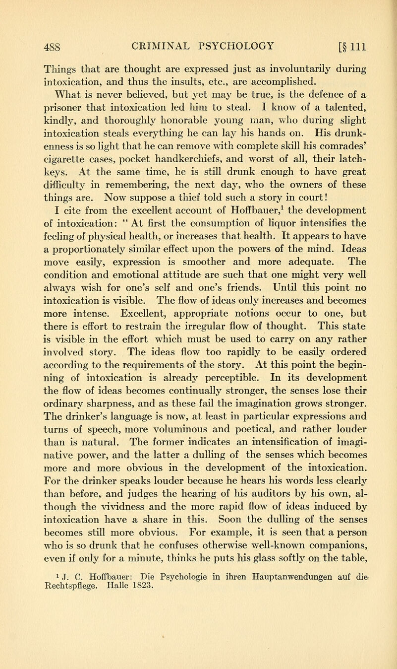 Things that are thought are expressed just as involuntarily during intoxication, and thus the insults, etc., are accomplished. What is never believed, but yet may be true, is the defence of a prisoner that intoxication led him to steal. I know of a talented, kindly, and thoroughly honorable young man, who during slight intoxication steals everything he can lay his hands on. His drunk- enness is so light that he can remove with complete skill his comrades' cigarette cases, pocket handkerchiefs, and worst of all, their latch- keys. At the same time, he is still drunk enough to have great difficulty in remembering, the next day, who the owners of these things are. Now suppose a thief told such a story in court! I cite from the excellent account of Hoffbauer,^ the development of intoxication: At first the consumption of liquor intensifies the feeling of physical health, or increases that health. It appears to have a proportionately similar effect upon the powers of the mind. Ideas move easily, expression is smoother and more adequate. The condition and emotional attitude are such that one might very well always wish for one's self and one's friends. Until this point no intoxication is visible. The flow of ideas only increases and becomes more intense. Excellent, appropriate notions occur to one, but there is effort to restrain the irregular flow of thought. This state is visible in the effort which must be used to carry on any rather involved story. The ideas flow too rapidly to be easily ordered according to the requirements of the story. At this point the begin- ning of intoxication is already perceptible. In its development the flow of ideas becomes continually stronger, the senses lose their ordinary sharpness, and as these fail the imagination grows stronger. The drinker's language is now, at least in particular expressions and turns of speech, more voluminous and poetical, and rather louder than is natural. The former indicates an intensification of imagi- native power, and the latter a dulling of the senses which becomes more and more obvious in the development of the intoxication. For the drinker speaks louder because he hears his words less clearly than before, and judges the hearing of his auditors by his own, al- though the vividness and the more rapid flow of ideas induced by intoxication have a share in this. Soon the dulling of the senses becomes still more obvious. For example, it is seen that a person who is so drunk that he confuses otherwise well-known companions, even if only for a minute, thinks he puts his glass softly on the table, 1 J. C. Hoffbauer: Die Psychologie in ihren Hauptanwendungen auf die Rechtspflege. Halle 1823.