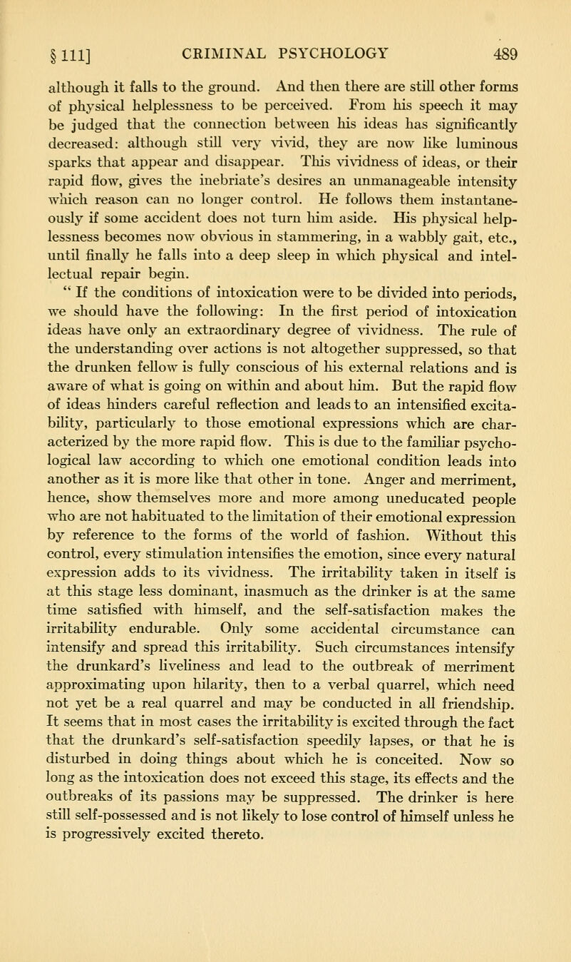 although it falls to the ground. And then there are still other forms of physical helplessness to be perceived. From his speech it may- be judged that the connection between his ideas has significantly decreased: although still very \d\-id, they are now like luminous sparks that appear and disappear. This vividness of ideas, or their rapid flow, gives the inebriate's desires an unmanageable intensity which reason can no longer control. He follows them instantane- ously if some accident does not turn him aside. His physical help- lessness becomes now obvious in stammering, in a wabbly gait, etc., until finally he falls into a deep sleep in which physical and intel- lectual repair begin.  If the conditions of intoxication were to be divided into periods, we should have the following: In the first period of intoxication ideas have only an extraordinary degree of vividness. The rule of the understanding over actions is not altogether suppressed, so that the drunken fellow is fully conscious of his external relations and is aware of what is going on within and about him. But the rapid flow of ideas hinders careful reflection and leads to an intensified excita- bility, particularly to those emotional expressions which are char- acterized by the more rapid flow. This is due to the familiar psycho- logical law according to which one emotional condition leads into another as it is more like that other in tone. Anger and merriment, hence, show themselves more and more among uneducated people who are not habituated to the limitation of their emotional expression by reference to the forms of the world of fashion. Without this control, every stimulation intensifies the emotion, since every natural expression adds to its vividness. The irritability taken in itself is at this stage less dominant, inasmuch as the drinker is at the same time satisfied with himself, and the self-satisfaction makes the irritability endurable. Only some accidental circumstance can intensify and spread this irritability. Such circumstances intensify the drunkard's liveliness and lead to the outbreak of merriment approximating upon hilarity, then to a verbal quarrel, which need not yet be a real quarrel and may be conducted in all friendship. It seems that in most cases the irritability is excited through the fact that the drunkard's self-satisfaction speedily lapses, or that he is disturbed in doing things about which he is conceited. Now so long as the intoxication does not exceed this stage, its effects and the outbreaks of its passions may be suppressed. The drinker is here still self-possessed and is not likely to lose control of himself unless he is progressively excited thereto.
