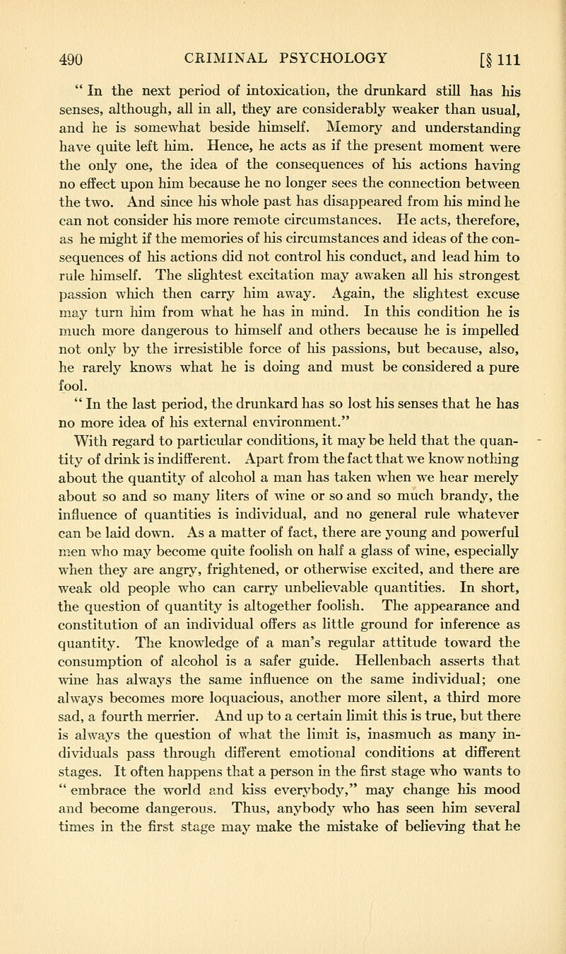  In the next period of intoxication, the drunkard still has his senses, although, all in all, they are considerably weaker than usual, and he is somewhat beside himself. Memory and understanding have quite left him. Hence, he acts as if the present moment were the only one, the idea of the consequences of his actions having no effect upon him because he no longer sees the connection between the two. And since his whole past has disappeared from his mind he can not consider his more remote circumstances. He acts, therefore, as he might if the memories of his circumstances and ideas of the con- sequences of his actions did not control his conduct, and lead him to rule himself. The slightest excitation may awaken all his strongest passion which then carry him away. Again, the slightest excuse may turn him from what he has in mind. In this condition he is much more dangerous to himself and others because he is impelled not only by the irresistible force of his passions, but because, also, he rarely knows what he is doing and must be considered a pure fool.  In the last period, the drunkard has so lost his senses that he has no more idea of his external environment. With regard to particular conditions, it may be held that the quan- tity of drink is indifferent. Apart from the fact that we know nothing about the quantity of alcohol a man has taken when we hear merely about so and so many liters of wine or so and so much brandy, the influence of quantities is individual, and no general rule whatever can be laid down. As a matter of fact, there are young and powerful men who may become quite foolish on half a glass of wine, especially when they are angry, frightened, or otherwise excited, and there are weak old people who can carry unbelievable quantities. In short, the question of quantity is altogether foolish. The appearance and constitution of an individual offers as little ground for inference as quantity. The knowledge of a man's regular attitude toward the consumption of alcohol is a safer guide. Hellenbach asserts that wine has always the same influence on the same individual; one always becomes more loquacious, another more silent, a third more sad, a fourth merrier. And up to a certain limit this is true, but there is always the question of what the limit is, inasmuch as many in- dividuals pass through different emotional conditions at different stages. It often happens that a person in the first stage who wants to  embrace the world and kiss everybody, may change his mood and become dangerous. Thus, anybody who has seen him several times in the first stage may make the mistake of believing that he