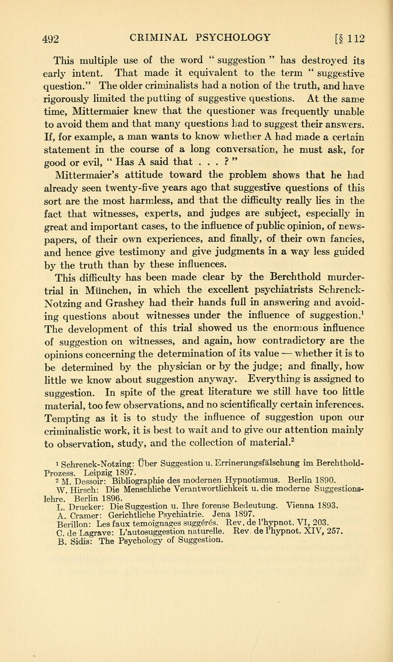 This multiple use of the word suggestion has destroyed its early intent. That made it equivalent to the term suggestive question. The older criminalists had a notion of the truth, and have rigorously limited the putting of suggestive questions. At the same time, Mittermaier knew that the questioner was frequently unable to avoid them and that many questions had to suggest their answers. If, for example, a man wants to know whether A had made a certain statement in the course of a long conversation, he must ask, for good or evil, Has A said that . . . ? Mittermaier's attitude toward the problem shows that he had already seen twenty-five years ago that suggestive questions of this sort are the most harmless, and that the difficulty really lies in the fact that witnesses, experts, and judges are subject, especially in great and important cases, to the influence of public opinion, of news- papers, of their own experiences, and finally, of their own fancies, and hence give testimony and give judgments in a way less guided by the truth than by these influences. This difficulty has been made clear by the Berchthold murder- trial in Miinchen, in which the excellent psychiatrists Schrenck- Notzing and Grashey had their hands full in answering and avoid- ing questions about witnesses under the influence of suggestion.^ The development of this trial showed us the enormous influence of suggestion on witnesses, and again, how contradictory are the opinions concerning the determination of its value — whether it is to be determined by the physician or by the judge; and finally, how little we know about suggestion anyway. Everything is assigned to suggestion. In spite of the great literature we still have too little material, too few observations, and no scientifically certain inferences. Tempting as it is to study the influence of suggestion upon our criminalistic work, it is best to wait and to give our attention mainly to observation, study, and the collection of material.^ 1 Schrenck-Notzing: tJber Suggestion u. Errinerungsfalschung im Berchthold- Prozess. Leipzig 1897. 2 M. Dessoir: Bibliographie des modernen Hypnotismus. Berlin 1S90. W. Hirsch: Die Menschliche Verantwortlichkeit u. die moderne Suggestions- lehre. Berlin 1896. L. Drucker: Die Suggestion u. Ihre forense Bedeutung. Vienna 1893. A. Cramer: Gerichtliche Psychiatrie. Jena 1897. Berillon: Les faux temoignages sugg^res. Rev. de I'hypnot. VI, 203. C. de Lagrave: L'autosuggestion naturelle. Rev, de I'hypnot. XIV, 257. B. Sidis: The Psychology of Suggestion.
