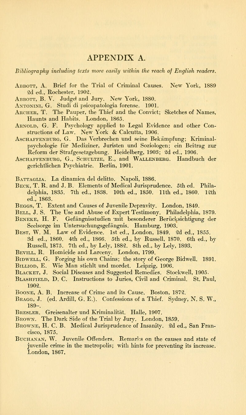 Bibliography including texts more easily within the reach of English readers. Abbott, A. Brief for the Trial of Criminal Causes. New York, 1889 !2d ed., Rochester, 190^2. Abbott, B. V. Judgd and Jur}\ New York, 1880. Antonini, G. Studi di psicopatologia forense. 1901. Archer, T. The Pauper, the Thief and the Convict; Sketches of Names, Haunts and Habits. London, 1865. Arnold, G. F. Psychologj' appUed to Legal E\'idence and other Con- structions of Law. New York & Calcutta, 1906. AscHAFFENBUEG, G. Das Verbrechen und seine Bekampfung; Kriminal- psychologie fiir Mediziner, Juristen und Soziologen; ein Beitrag zur Reform der Strafgesetzgebung. Heidelberg, 1903; 2d ed., 1906. AscHAFFENBURG, G., ScHULTZE, E., and WALLENBERG. Handbuch der gerichtlicheji Psychiatric. Berlin, 1901. Battaglia. La dinamica del delitto. Napoli, 1886. Beck, T. R. and J. B. Elements of Medical Jurisprudence. 5th ed. Phila- delphia, 1835. 7th ed., 1838. 10th ed., 1850. 11th ed., 1860. 12th ed., 1863. Beggs, T. Extent and Causes of Juvenile Depravity. London, 1849. Bell, J. S. The Use and Abuse of Expert Testimony, Philadelphia, 1879. Beneke, H. F. Gefangnisstudien -mit besonderer Beriicksichtigung der Seelsorge im Untersuchungsgefangnis. Hamburg, 1903. Best, W. M. Law of Evidence. 1st ed., London, 1849. 2d ed., 1855. 3d ed., 1860. 4th ed., 1866. 5th ed., by Russell, 1870. 6th ed., by Russell, 1875. 7th ed., by Lely, 1882. 8th ed., by Lely, 1893. Bevill, R. Homicide and Larceny. London, 1799. BiDWELL, G. Forging his own Chains; the story of George Bidwell. 1891. BiLLiOD, E. Wie Man stiehlt und mordet. Leipzig, 1906. Blacket, J. Social Diseases and Suggested Remedies. Stockwell, 1905. Blashfield, D. C. Instructions to Juries, Civil and Criminal. St. Paul, 1902. Boone, A. B. Increase of Crime and its Cause. Boston, 1872. Bragg, J. (ed. Ardill, G. E.). Confessions of a Thief. Sydney, N. S. W., 189-. Bresler. Greisenalter und Kriminalitat. Halle, 1907. Brown. The Dark Side of the Trial by Jury. London, 1859. Browne, H. C. B. Medical Jurisprudence of Insanity. 2d ed., San Fran- cisco, 1875. Buchanan, W. Juvenile Offenders. Remarks on the causes and state of juvenile crime in the metropolis; with hints for preventing its increase, London, 1867.