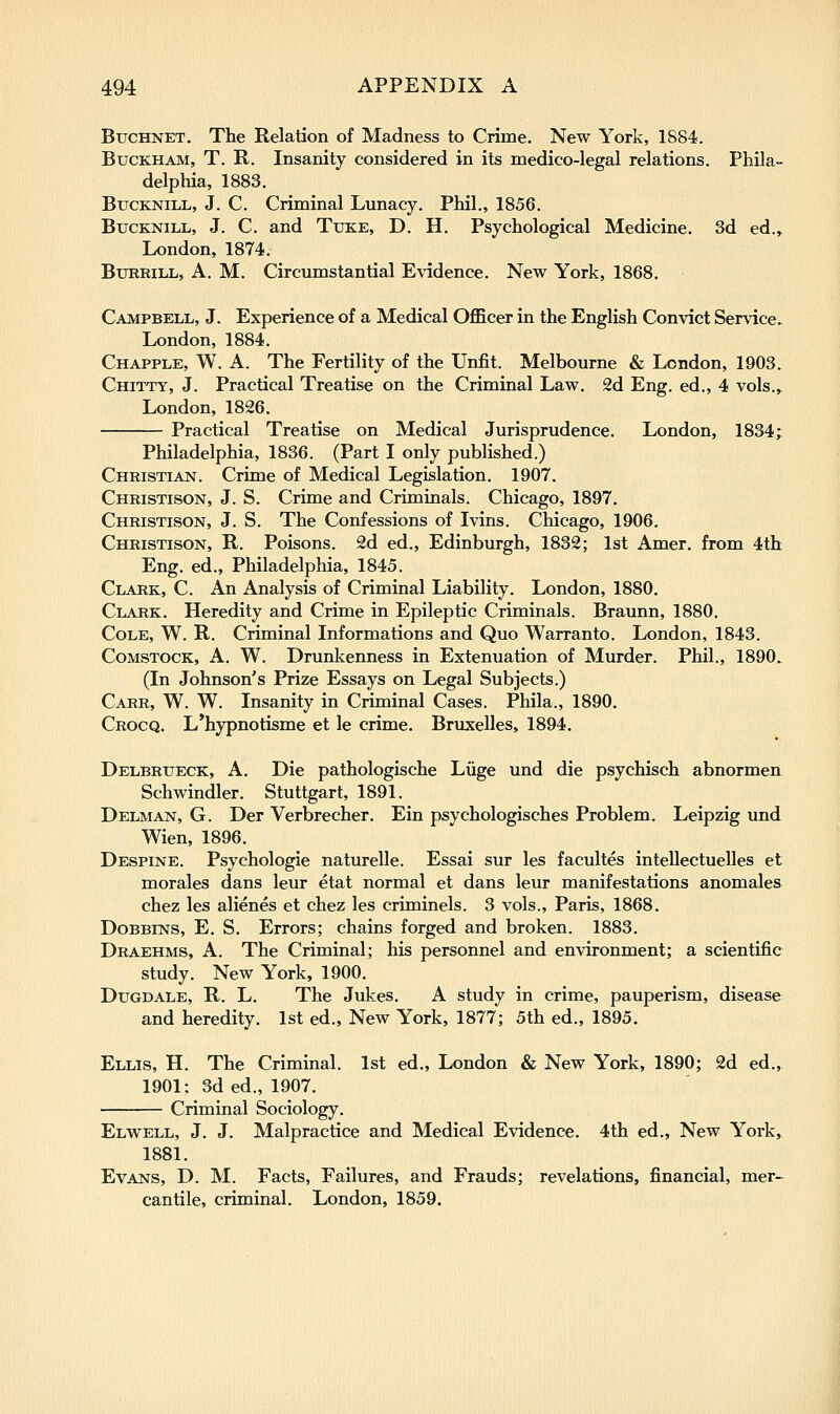 BucHNET. The Relation of Madness to Crime. New York, 1884. BucKHAM, T. R. Insanity considered in its medico-legal relations. Phila- delphia, 1883. BucKNiLL, J. C. Criminal Lunacy. Phil., 1856. BucKNiLL, J. C. and Tuke, D. H. Psychological Medicine. 3d ed., London, 1874. BuRRiLL, A. M. Circumstantial Evidence. New York, 1868. Campbell, J. Experience of a Medical OflBcer in the English Convict Service. London, 1884. Chapple, W. a. The Fertility of the Unfit. Melbourne & London, 1903. Chitty, J. Practical Treatise on the Criminal Law. 2d Eng. ed., 4 vols., London, 1826. Practical Treatise on Medical Jurisprudence. London, 1834; Philadelphia, 1836. (Part I only published.) Christian. Crime of Medical Legislation. 1907. Christison, J. S. Crime and Criminals. Chicago, 1897, Christison, J. S. The Confessions of Ivins. Chicago, 1906. Christison, R. Poisons. 2d ed., Edinburgh, 1832; 1st Amer. from 4th Eng. ed., Philadelphia, 1845. Clark, C. An Analysis of Criminal Liability. London, 1880. Clark. Heredity and Crime in Epileptic Criminals. Braunn, 1880. Cole, W. R. Criminal Informations and Quo Warranto. London, 1843. CoMSTOCK, A. W. Drunkenness in Extenuation of Murder. Phil., 1890. (In Johnson's Prize Essays on Legal Subjects.) Carr, W. W. Insanity in Criminal Cases. Phila., 1890. Crocq. L'hypnotisme et le crime. Bruxelles, 1894. Delbrtjeck, a. Die pathologische Liige und die psychisch abnormen Schwindler. Stuttgart, 1891. Delman, G. Der Verbrecher. Ein psychologisches Problem. Leipzig und Wien, 1896. Despine. Psychologic naturelle. Essai sur les facultes intellectuelles et morales dans leur etat normal et dans leur manifestations anomales chez les alienes et chez les criminels. 3 vols., Paris, 1868. Dobbins, E. S. Errors; chains forged and broken. 1883. Draehms, a. The Criminal; his personnel and environment; a scientific study. New York, 1900. Dugdale, R. L. The Jukes. A study in crime, pauperism, disease and heredity. 1st ed.. New York, 1877; 5th ed., 1895. Ellis, H. The Criminal. 1st ed., London & New York, 1890; 2d ed., 1901: 3d ed., 1907. Criminal Sociology. Elwell, J. J. Malpractice and Medical Evidence. 4th ed., New York, 1881. Evans, D. M. Facts, Failures, and Frauds; revelations, financial, mer- cantile, criminal. London, 1859.