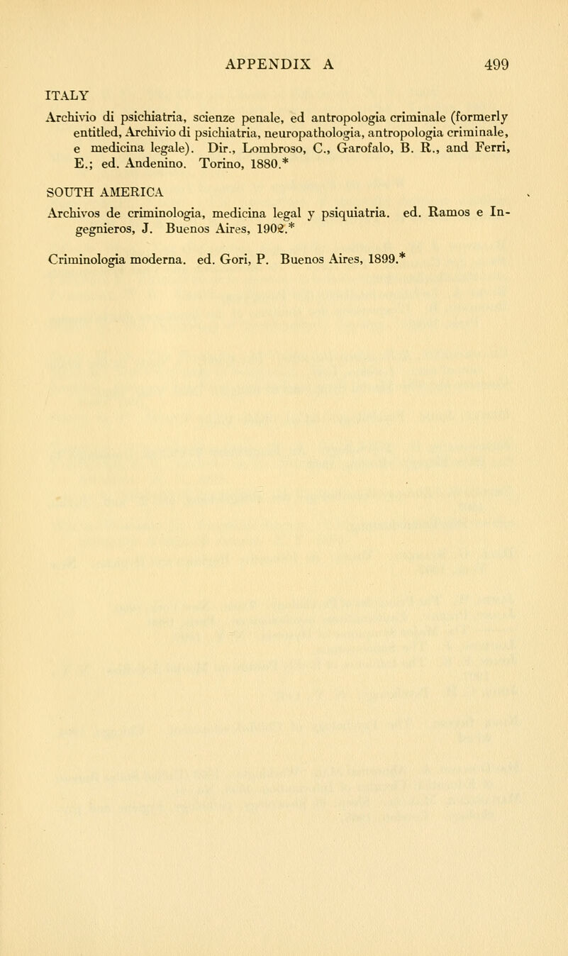 ITALY Archivio di psichiatria, scienze penale, ed antropologia criminale (formerly entitled, Archivio di psichiatria, neuropathologia, antropologia criminale, e medicina legale). Dir., Lorabroso, C, Garofalo, B. R., and Ferri, E.; ed. Andenino. Torino, 1880.* SOUTH AMERICA Archivos de criminologia, medicina legal y psiquiatria. ed. Ramos e In- gegnieros, J. Buenos Aires, 1902.* Criminologia moderna. ed. Gori, P. Buenos Aires, 1899.*