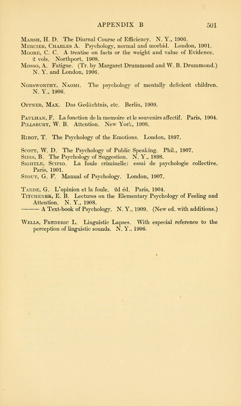 ^LvRSH, H. D. The Diurnal Course of Efficiency. N. Y., 1906. Mercier, Charles A. Psychology, normal and morbid. London, 1901. Moore, C. C. A treatise on facts or the weight and value of Evidence. ^2 vols. Northport, 1908. Mosso, A. Fatigue. (Tr. by Margaret Drummond and W. B. Drummond.) N. Y. and London, 1906. Norsworthy, Naomi. The psychology of mentally deficient children. N. Y., 1906. Offner, 'Majl. Das Gediichtnis, etc. Berlin, 1909, Paulh.ant, F. La fonction de la memoire et le souvenirs affectif. Paris, 1904. PiLLSBURY, W. B. Attention. New York, 1908. RiBOT, T. The Psychology of the Emotions. London, 1897. Scott, W. D. The Psychology of Public Speaking. Phil., 1907. SiDis, B. The Psychology of Suggestion. N. Y., 1898. SiGHELE, SciPio. La foule criminelle: essai de psychologic collective. Paris, 1901. Stout, G. F. Manual of Psychology. London, 1907. T-VRDE, G. L'opinion et la foule. 2d ed. Paris, 1904. TiTCHENBfi, E. B. Lectures on the Elementary Psychology of Feeling and Attention. N. Y., 1908. A Text-book of Psychology. N. Y., 1909. (New ed. with additions.) Wells, Frederic L. Linguistic Lapses. With especial reference to the perception of hnguistic sounds. N. Y., 1906.