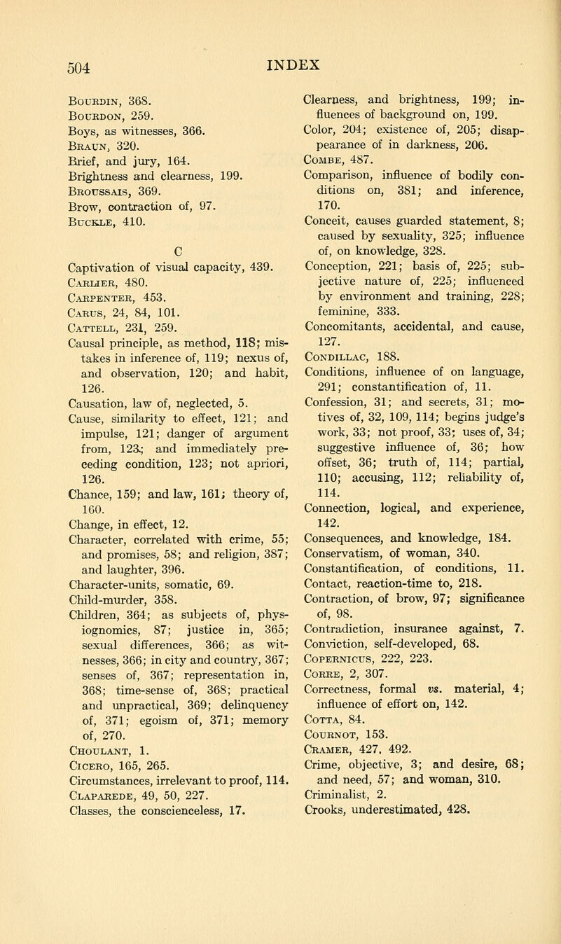 BoxjEDiN, 368. BouKDON, 259. Boys, as witnesses, 366. Braun, 320. Brief, and jury, 164. Brightness and clearness, 199. Broussais, 369. Brow, contraction of, 97. Buckle, 410. Captivation of visual capacity, 439. CarlcIEB, 480. Carpekter, 453. Carus, 24, 84, 101. Cattell, 231, 259. Causal principle, as method, 118; mis- takes in inference of, 119; nexus of, and observation, 120; and habit, 126. Causation, law of, neglected, 5. Cause, similarity to effect, 121; and impulse, 121; danger of argument from, 123.; and immediately pre- ceding condition, 123; not apriori, 126. Chance, 159; and law, 161; theory of, 160. Change, in effect, 12. Character, correlated with crime, 55; and promises, 58; and religion, 387; and laughter, 396. Character-units, somatic, 69. Child-murder, 358. Children, 364; as subjects of, phys- iognomies, 87; justice in, 365; sexual differences, 366; as wit- nesses, 366; in city and country, 367; senses of, 367; representation in, 368; time-sense of, 368; practical and unpractical, 369; delinquency of, 371; egoism of, 371; memory of, 270. Choulant, 1. Cicero, 165, 265. Circumstances, irrelevant to proof, 114. Claparede, 49, 50, 227. Classes, the conscienceless, 17. Clearness, and brightness, 199; in- fluences of background on, 199. Color, 204; existence of, 205; disap- pearance of in darkness, 206. Combe, 487. Comparison, influence of bodily con- ditions on, 381; and inference, 170. Conceit, causes guarded statement, 8; caused by sexuahty, 325; influence of, on knowledge, 328. Conception, 221; basis of, 225; sub- jective nature of, 225; influenced by environment and training, 228; feminine, 333. Concomitants, accidental, and cause, 127. CONDILLAC, 188. Conditions, influence of on language, 291; constantification of, 11. Confession, 31; and secrets, 31; mo- tives of, 32, 109, 114; begins judge's work, 33; not proof, 33; uses of, 34; suggestive influence of^ 36; how offset, 36; truth of, 114; partial, 110; accusing, 112; rehabihty of, 114. Connection, logical, and experience, 142. Consequences, and knowledge, 184. Conservatism, of woman, 340. Constantification, of conditions, 11. Contact, reaction-time to, 218. Contraction, of brow, 97; significance of, 98. Contradiction, insurance against, 7. Conviction, self-developed, 68. Copernicus, 222, 223. Corre, 2, 307. Correctness, formal vs. material, 4; influence of effort on, 142. COTTA, 84. COURNOT, 153. Cramer, 427, 492. Crime, objective, 3; and desire, 68; and need, 57; and woman, 310, Criminalist, 2. Crooks, underestimated, 428.