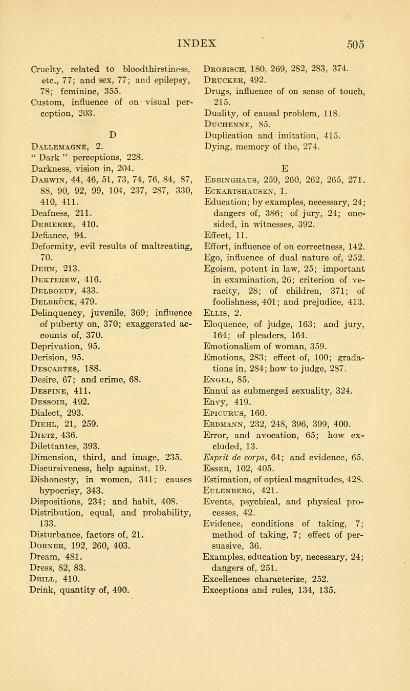 Cruelty, related to bloodthirstiness, etc., 77; and sex, 77; aud epilepsy, 78; feminine, 355. Custom, influence of on visual per- ception, 203. D Dallemagne, 2.  Dark  perceptions, 228. Darkness, Aasion in, 204. DARW^N, 44, 46, 51, 73, 74, 76, 84, 87, 88, 90, 92, 99, 104, 237, 287, 330, 410, 411. Deafness, 211. Debierre, 410. Defiance, 94. Deformity, e\dl results of maltreating, 70. Dehn, 213. Dekterew, 416. Delbobuf, 433. Delbrtjck, 479. Delinquency, juvenile, 369; influence of puberty on, 370; exaggerated ac- counts of, 370. Deprivation, 95. Derision, 95. Descartes, 188. Desire, 67; and crime, 68. Despine, 411. Dessoir, 492. Dialect, 293. DiEHL, 21, 259. Dietz, 436. Dilettantes, 393. Dimension, third, and image, 235. Discursiveness, help against, 19. Dishonesty, in women, 341; causes hypocrisy, 343. Dispositions, 234; and habit, 408. Distribution, equal, and probabihty, 133. Disturbance, factors of, 21. DoRXER, 192, 260, 403. Dream, 481. Dress, 82, 83. Drill, 410. Drink, quantity of, 490. Drobisch, 180, 269, 282, 283, 374. Drucker, 492. Drugs, influence of on sense of touch, 215. Duality, of causal problem, 118. Duchenne, 85. Duplication and imitation, 415. Dj-ing, memory of the, 274. E Ebbinghaus, 259, 260, 262, 265, 271. Eckartshausen, 1. Education; by examples, necessary, 24; dangers of, 386; of jury, 24; one- sided, in witnesses, 392. Effect, 11. Effort, influence of on correctness, 142. Ego, influence of dual nature of, 252. Egoism, potent in law, 25; important in examination, 26; criterion of ve- racity, 28; of children, 371; of foolishness, 401; and prejudice, 413. Ellis, 2. Eloquence, of judge, 163; and jury, 164; of pleaders, 164. Emotionalism of woman, 359. Emotions, 283; effect of, 100; grada- tions in, 284; how to judge, 287. Engel, 85. Ennui as submerged sexuality, 324. Envy, 419. Epicurus, 160. Erdmann, 232, 248, 396, 399, 400. Error, and avocation, 65; how ex- cluded, 13. Esprit de corps, 64; and evidence, 65. EssER, 102, 405. Estimation, of optical magnitudes, 428. Eulenberg, 421. Events, psychical, and physical pro- cesses, 42. Evidence, conditions of taking, 7; method of taking, 7; effect of per- suasive, 36. Examples, education by, necessary, 24; dangers of, 251. Excellences characterize, 252. Exceptions and rules, 134, 135.