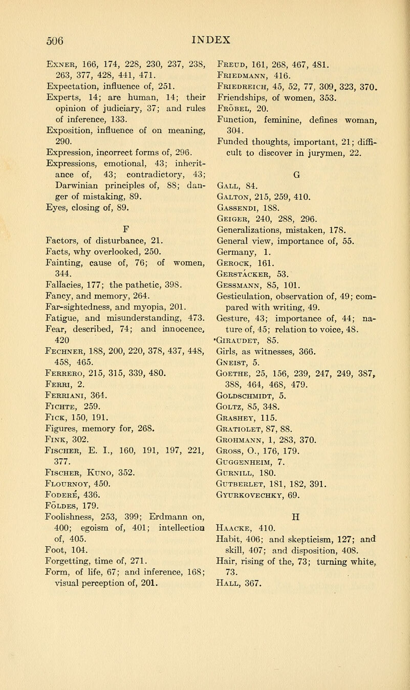 ExNER, 166, 174, 228, 230, 237, 238, 263, 377, 428, 441, 471. Expectation, influence of, 251. Experts, 14; are human, 14; their opinion of judiciary, 37; and rules of inference, 133. Exposition, influence of on meaning, 290. Expression, incorrect forms of, 296. Expressions, emotional, 43; inherit- ance of, 43; contradictory, 43; Darwinian principles of, 88; dan- ger of mistaking, 89. Eyes, closing of, 89. F Factors, of disturbance, 21. Facts, why overlooked, 250. Fainting, cause of, 76; of women, 344. Fallacies, 177; the pathetic, 398. Fancy, and memory, 264. Far-sightedness, and myopia, 201. Fatigue, and misunderstanding, 473. Fear, described, 74; and innocence^ 420 Fechner, 188, 200, 220, 378, 437, 448, 458, 465. Ferrero, 215, 315, 339, 480. Ferri, 2. Ferriani, 364. FiCHTE, 259. FicK, 150, 191. Figures, memory for, 268. Fink, 302. Fischer, E. I., 160, 191, 197, 221, 377. Fischer, Kuno, 352. Flotjrnoy, 450. FODERE, 436. FOLDES, 179. Foolishness, 253, 399; Erdmann on, 400; egoism of, 401; intellection of, 405. Foot, 104. Forgetting, time of, 271. Form, of life, 67; and inference, 168; visual perception of, 201. Freud, 161, 268, 467, 481. Friedmann, 416. Friedreich, 45, 52, 77, 309. 323, 370. Friendships, of women, 353. Frobel, 20. Function, feminine, defines woman, 304. Funded thoughts, important, 21; diffi- cult to discover in jurymen, 22. G Gall, 84. Galton, 215, 259, 410. Gassendi, 188. Geiger, 240, 288, 296. Generalizations, mistaken, 178. General view, importance of, 55. Germany, 1. Gerock, 161. Gerstacker, 53. Gessmann, 85, 101. Gesticulation, observation of, 49; com- pared with writing, 49. Gesture, 43; importance of, 44; na- ture of, 45; relation to voice, 48. •Giraudet, 85. Girls, as witnesses, 366. Gneist, 5. Goethe, 25, 156, 239, 247, 249, 387, 388, 464, 468, 479. Goldschmidt, 5. GoLTz, 85, 348. Grashey, 115. Gratiolet, 87, 88. Grohmann, 1, 283, 370. Gross, O., 176, 179. Guggenheim, 7. GURNILL, 180. Gutbeelet, 181, 182, 391. Gyurkovechky, 69. H Haacke, 410. Habit, 406; and skepticism, 127; and skill, 407; and disposition, 408. Hair, rising of the, 73; turning white, 73. Hall, 367.