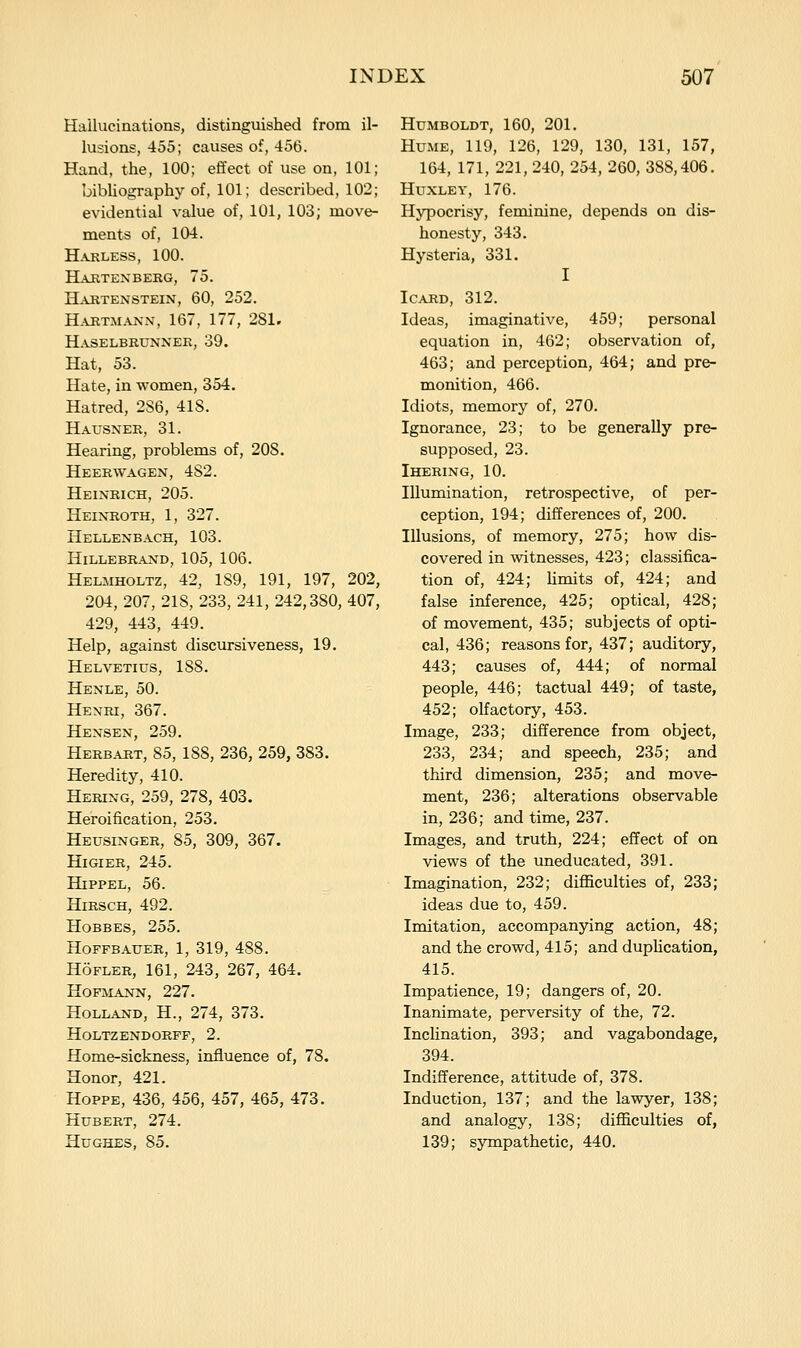 Hallucinations, distinguished from il- lusions, 455; causes of, 456. Hand, the, 100; effect of use on, 101; bibliography of, 101; described, 102; evidential value of, 101, 103; move- ments of, 104. H.VRLESS, 100. Haktexberg, 75. Hartenstein, 60, 252. Hartmann, 167, 177, 281. Haselbrunner, 39. Hat, 53. Hate, in women, 354. Hatred, 286, 418. Hausner, 31. Hearing, problems of, 208. Heerwagen, 482. Heinrich, 205. Heixroth, 1, 327. Hellenbach, 103. HiLLEBRAND, 105, 106. Helmholtz, 42, 189, 191, 197, 202, 204, 207, 218, 233, 241, 242,380, 407, 429, 443, 449. Help, against discursiveness, 19. Helvetius, 188. Henle, 50. Henri, 367. Hensen, 259. Herb.^t, 85, 188, 236, 259, 383. Heredity, 410. Hering, 259, 278, 403. Heroification, 253. Heusinger, 85, 309, 367. HiGiER, 245. HiPPEL, 56. HiRSCH, 492. HoBBES, 255. Hoffbauer, 1, 319, 488. HoFLER, 161, 243, 267, 464. HOFMANN, 227. Holland, H., 274, 373. HoLTZENDORFF, 2. Home-sickness, influence of, 78. Honor, 421. HOPPE, 436, 456, 457, 465, 473. Hubert, 274. Hughes, 85. Humboldt, 160, 201, Hume, 119, 126, 129, 130, 131, 157, 164, 171, 221, 240, 254, 260, 388,406. Huxley, 176. Hypocrisy, feminine, depends on dis- honesty, 343. Hysteria, 331. I ICARD, 312. Ideas, imaginative, 459; personal equation in, 462; observation of, 463; and perception, 464; and pre- monition, 466. Idiots, memory of, 270. Ignorance, 23; to be generally pre- supposed, 23. Ihering, 10. Illumination, retrospective, of per- ception, 194; differences of, 200. Illusions, of memory, 275; how dis- covered in witnesses, 423; classifica- tion of, 424; limits of, 424; and false inference, 425; optical, 428; of movement, 435; subjects of opti- cal, 436; reasons for, 437; auditory, 443; causes of, 444; of normal people, 446; tactual 449; of taste, 452; olfactory, 453. Image, 233; difference from object, 233, 234; and speech, 235; and third dimension, 235; and move- ment, 236; alterations observable in, 236; and time, 237. Images, and truth, 224; effect of on views of the uneducated, 391. Imagination, 232; difficulties of, 233; ideas due to, 459. Imitation, accompanying action, 48; and the crowd, 415; and dupUcation, 415. Impatience, 19; dangers of, 20. Inanimate, perversity of the, 72. Inclination, 393; and vagabondage, 394. Indifference, attitude of, 378. Induction, 137; and the lawyer, 138; and analogy, 138; difficulties of, 139; sympathetic, 440.