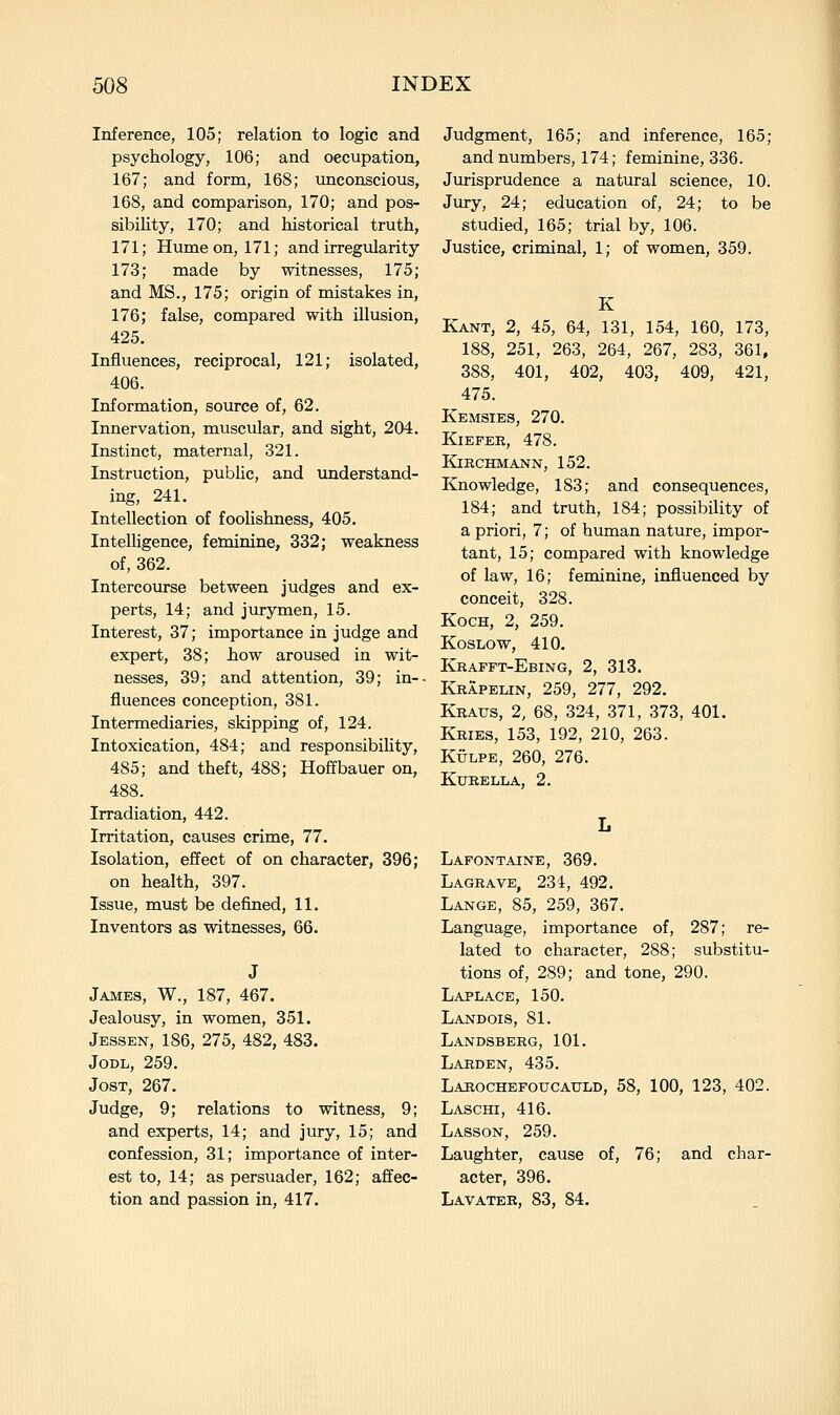 Inference, 105; relation to logic and psychology, 106; and occupation, 167; and form, 168; unconscious, 168, and comparison, 170; and pos- sibility, 170; and historical truth, 171; Hume on, 171; and irregularity 173; made by witnesses, 175; and MS., 175; origin of mistakes in, 176; false, compared with illusion, 425. Influences, reciprocal, 121; isolated, 406. Information, source of, 62. Innervation, muscular, and sight, 204. Instinct, maternal, 321. Instruction, public, and understand- ing, 241. Intellection of foolishness, 405. Intelligence, feminine, 332; weakness of, 362. Intercourse between judges and ex- perts, 14; and jurymen, 15. Interest, 37; importance in judge and expert, 38; how aroused in wit- nesses, 39; and attention, 39; in-- fluences conception, 381. Intermediaries, skipping of, 124. Intoxication, 484; and responsibihty, 485; and theft, 488; Hoffbauer on, 488. Irradiation, 442. Irritation, causes crime, 77. Isolation, effect of on character, 396; on health, 397. Issue, must be defined, 11. Inventors as witnesses, 66. James, W., 187, 467. Jealousy, in women, 351. Jessen, 186, 275, 482, 483. JoDL, 259. JosT, 267. Judge, 9; relations to witness, 9; and experts, 14; and jury, 15; and confession, 31; importance of inter- est to, 14; as persuader, 162; affec- tion and passion in, 417. Judgment, 165; and inference, 165; and numbers, 174; feminine, 336. Jurisprudence a natural science, 10. Jury, 24; education of, 24; to be studied, 165; trial by, 106. Justice, criminal, 1; of women, 359. K Kant, 2, 45, 64, 131, 154, 160, 173, 188, 251, 263, 264, 267, 283, 361, 388, 401, 402, 403, 409, 421, 475. Kemsies, 270. KiEPEK, 478. KiRCHMANN, 152. Knowledge, 183; and consequences, 184; and truth, 184; possibility of a priori, 7; of human nature, impor- tant, 15; compared with knowledge of law, 16; feminine, influenced by conceit, 328. Koch, 2, 259. KosLow, 410. Krafft-Ebing, 2, 313. Krapelin, 259, 277, 292. Kraus, 2, 68, 324, 371, 373, 401. Kries, 153, 192, 210, 263. KuLPE, 260, 276. Kurella, 2. Lafontaine, 369. Lagrave, 234, 492. Lange, 85, 259, 367. Language, importance of, 287; re- lated to character, 288; substitu- tions of, 289; and tone, 290. Laplace, 150. Landois, 81. Landsberg, 101. Larden, 435. Larochefoucauld, 58, 100, 123, 402. Laschi, 416. Lasson, 259. Laughter, cause of, 76; and char- acter, 396. Lavater, 83, 84.