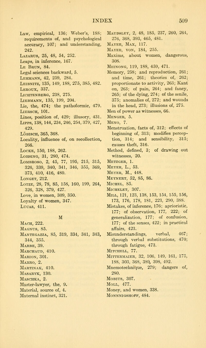 Law, empirical, 136; Weber's, ISS; requirements of, and psyciiological accuracy, 107; and understanding, 242. Lazarus, 25, 48, 54, 252. Leaps, in inference, 167. Le Brun, 84. Legal sciences backward, 5. Lehm-aj^n, 42, 259, 284. Leibnitz, 135, 149, 188, 275, 385, 482. Leroux, 337. LiCHTENBERG, 238, 275. LiEBMANN, 135, 199, 204. Lie, the, 474; the pathoformic, 479. LlERSCH, 101. Lines, position of, 429; illusory, 431. LiPPS, 138, 144, 234, 246, 254, 379, 427, 429. LoBiscH, 365, 368. Locality, influence of, on recollection, 266. Locke, 150, 188, 262. LoHSiNG, 31, 280, 474. LoMBRoso, 2, 45, 77, 195, 215, 315, 326, 339, 340, 341, 346, 355, 369, 373, 410, 416, 480. LONGET, 212. LoTZE, 28, 78, 85, 158, 160, 199, 264, 326, 328, 379, 427. Love, in women, 309, 350. Loyalty of women, 347. Lucas, 411. M Mach, 222. Magnus, 85. Mantegazza, 85, 319, 334, 341, 343, 344, 355. Mahbe, 39. Marchaud, 410. Marion, 301. ALuiRO, 2. MartinAK, 410. Masaryk, 130. Maschka, 2. Master-lawyer, the, 9. Material, source of, 4. Maternal instinct, 321. Maudsley, 2, 48, 185, 237, 260, 264, 276, 368, 393, 465, 481. Mayer, Max, 117. Mayer, von, 184, 255. Maxims, about women, dangerous, 308. Meinong, 119, 188, 459, 471. Memory, 258; and reproduction, 261; and time, 261; theories of, 262; proportionate to activity, 263; Kant on, 263; of pain, 264; and fancy, 265; of the dying, 274; of the senile, 375; anomahes of, 272; and wounds in the head, 273; illusions of, 275. Men of power as witnesses, 66. Menger, 5. Meno, 7. Menstruation, facts of, 312; effects of beginning of, 313; modifies percep- tion, 314; and sensibility, 315; causes theft, 316. Method, defined, 3; of drawing out witnesses, 20. Metzger, 1. Meyer, L., 53. Meyer, M., 448. Meynert, 52, 85, 86. Michel, 85. MiCHELET, 307. Mill, 121, 123, 138, 153, 154, 155, 156, 173, 176, 178, 181, 223, 290, 388. Mistakes, of inference, 176; aprioristic, 177; of observation, 177, 222; of generalization, 177; of confusion, 177; of the senses, 422; in practical affairs, 423. Misunderstandings, verbal, 467; through verbal substitutions, 470; through fatigue, 473. Mitchell, 77. MiTTERMAIER, 32, 106, 149, 161, 175, 188, 303, 368, 389, 398, 492. Mnemotechnique, 279; dangers of, 280. MoBius, 307. Moll, 477. Money, and women, 338. Monnnigshopf, 484.