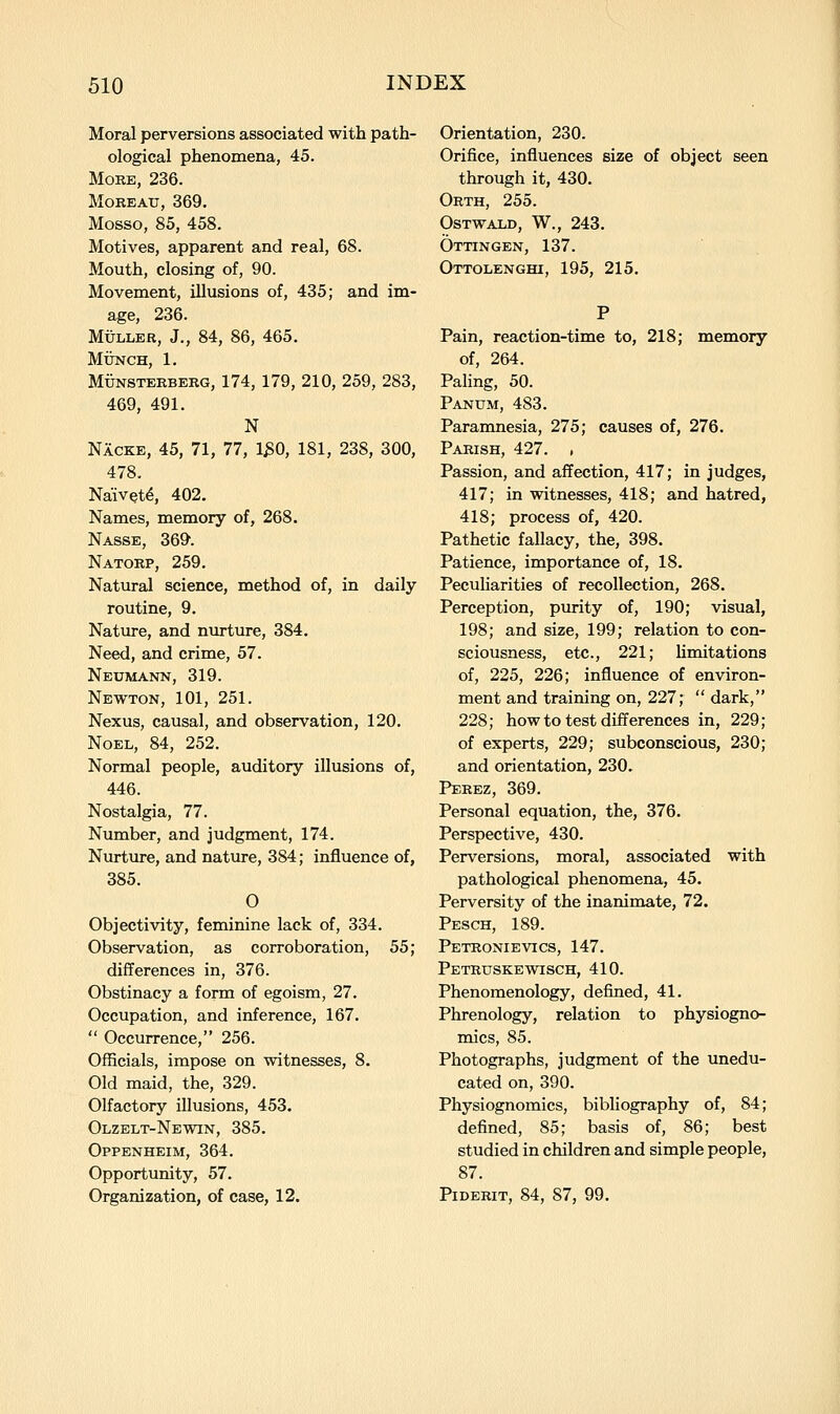 Moral perversions associated with path- ological phenomena, 45. More, 236. MoREAU, 369. Mosso, 85, 458. Motives, apparent and real, 68. Mouth, closing of, 90. Movement, illusions of, 435; and im- age, 236. MuLLBR, J., 84, 86, 465. MiJNCH, 1. MiJNSTERBERG, 174, 179, 210, 259, 283, 469, 491. N Nacke, 45, 71, 77, 1^0, 181, 238, 300, 478. Naivete, 402. Names, memory of, 268. Nasse, 369-. Natorp, 259, Natural science, method of, in daily routine, 9. Nature, and nurture, 384. Need, and crime, 57. Neumann, 319. Newton, 101, 251. Nexus, causal, and observation, 120. Noel, 84, 252. Normal people, auditory illusions of, 446. Nostalgia, 77. Number, and judgment, 174. Nurture, and nature, 384; influence of, 385. O Objectivity, feminine lack of, 334. Observation, as corroboration, 55; differences in, 376. Obstinacy a form of egoism, 27. Occupation, and inference, 167.  Occurrence, 256. Officials, impose on witnesses, 8. Old maid, the, 329. Olfactory illusions, 453. Olzelt-Newin, 385. Oppenheim, 364. Opportunity, 57. Organization, of case, 12. Orientation, 230. Orifice, influences size of object seen through it, 430. Orth, 255. OSTWALD, W., 243. Ottingen, 137. Ottolenghi, 195, 215. Pain, reaction-time to, 218; memory of, 264. Paling, 50. Panum, 483. Paramnesia, 275; causes of, 276. Parish, 427. , Passion, and affection, 417; in judges, 417; in witnesses, 418; and hatred, 418; process of, 420. Pathetic fallacy, the, 398. Patience, importance of, 18. Peculiarities of recollection, 268. Perception, purity of, 190; visual, 198; and size, 199; relation to con- sciousness, etc., 221; Umitations of, 225, 226; influence of environ- ment and training on, 227;  dark, 228; how to test differences in, 229; of experts, 229; subconscious, 230; and orientation, 230. Perez, 369. Personal equation, the, 376. Perspective, 430. Perversions, moral, associated with pathological phenomena, 45. Perversity of the inanimate, 72. Pesch, 189. Petronievics, 147. Petruskewisch, 410. Phenomenology, defined, 41. Phrenology, relation to physiogno- mies, 85. Photographs, judgment of the unedu- cated on, 390. Physiognomies, bibliography of, 84; defined, 85; basis of, 86; best studied in children and simple people, 87. PiDERiT, 84, 87, 99.