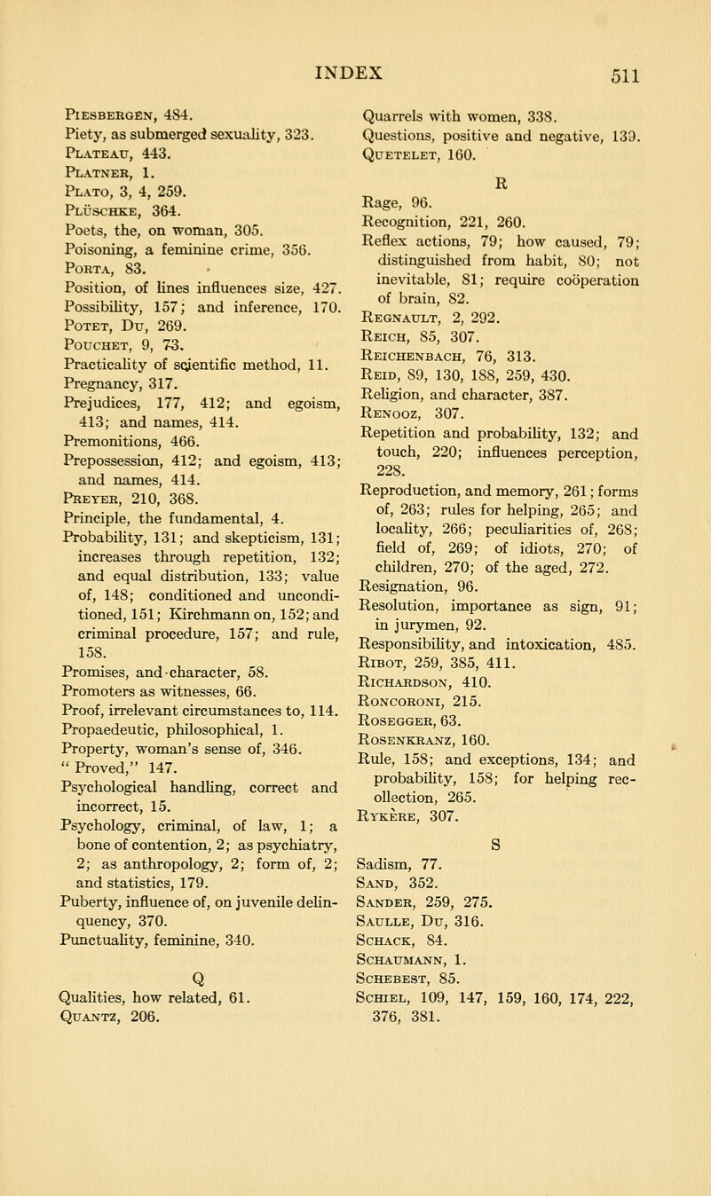 PlESBEEGEN, 4S4. Piety, as submerged sexuality, 323. Plateau, 443. PL.4.TNEK, 1. Plato, 3, 4, 259. PLiJSCHKE, 364. Poets, the, on woman, 305. Poisoning, a feminine crime, 356. Porta, S3. Position, of lines influences size, 427. Possibility, 157; and inference, 170. PoTET, Du, 269. Pouchet, 9, 73. Practicality of scientific method, 11. Pregnancy, 317. Prejudices, 177, 412; and egoism, 413; and names, 414. Premonitions, 466. Prepossession, 412; and egoism, 413; and names, 414. PREYER, 210, 368. Principle, the fundamental, 4. ProbabiUty, 131; and skepticism, 131; increases through repetition, 132; and equal distribution, 133; value of, 148; conditioned and uncondi- tioned, 151; Kirchmannon, 152;and criminal procedure, 157; and rule, 158. Promises, and character, 58. Promoters as witnesses, 66. Proof, irrelevant circumstances to, 114. Propaedeutic, philosophical, 1. Property, woman's sense of, 346. Proved, 147. Psychological handling, correct and incorrect, 15. Psychology, criminal, of law, 1; a bone of contention, 2; as psychiatry, 2; as anthropology, 2; form of, 2; and statistics, 179. Puberty, influence of, on juvenile dehn- quency, 370. PunctuaUty, feminine, 340. Q Qualities, how related, 61. QUANTZ, 206. Quarrels with women, 33S. Questions, positive and negative, 139. QUETELET, 160. R Rage, 96. Recognition, 221, 260. Reflex actions, 79; how caused, 79; distinguished from habit, 80; not inevitable, 81; require cooperation of brain, 82. Regnault, 2, 292. Reich, 85, 307, Reichenbach, 76, 313. Reid, 89, 130, 188, 259, 430. ReUgion, and character, 387. Renooz, 307. Repetition and probabiUty, 132; and touch, 220; influences perception, 228. Reproduction, and memory, 261; forms of, 263; rules for helping, 265; and locaUty, 266; peculiarities of, 268; field of, 269; of idiots, 270; of children, 270; of the aged, 272. Resignation, 96. Resolution, importance as sign, 91; in jurymen, 92. Responsibihty, and intoxication, 485. Ribot, 259, 385, 411. Richardson, 410. roncoroni, 215. Rosegger, 63. rosenkranz, 160. Rule, 158; and exceptions, 134; and probabiUty, 158; for helping rec- ollection, 265. Rykere, 307. S Sadism, 77. Sand, 352. Sander, 259, 275. Saulle, Du, 316. SCHACK, 84. Schaumann, 1. Schebest, 85. ScmEL, 109, 147, 159, 160, 174, 222, 376, 381.