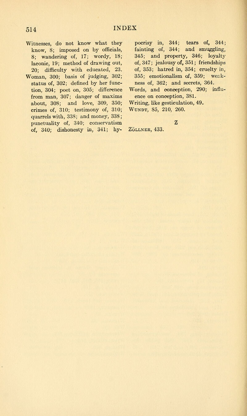 Witnesses, do not know what they know, 8; imposed on by officials, 8; wandering of, 17; wordy, 18; laconic, 19; method of drawing out, 20; difficulty with educated, 23. Woman, 300; basis of judging, 302; status of, 302; defined by her func- tion, 304; poet on, 305; difference from man, 307; danger of maxims about, 308; and love, 309, 350 crimes of, 310; testimony of, 310 quarrels with, 338; and money, 338 punctuaUty of, 340; conservatism pocrisy in, 344; tears of, 344; fainting of, 344; and smi:iggling, 345; and property, 346; loyalty of, 347; jealousy of, 351; friendships of, 353; hatred in, 354; cruelty in, 355; emotionalism of, 359; weak- ness of, 362; and secrets, 364. Words, and conception, 290; influ- ence on conception, 381. Writing, Uke gesticulation, 49. WuNDT, 85, 210, 260.