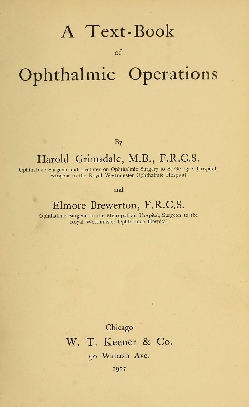 A Text-Book of Ophthalmic Operations By Harold Grimsdale, M.B., F.R.C.S. Ophthalmic Surgeon and Lecturer on Ophthalmic Surgery to St George's Hospital, Surgeon to the Royal Westminster Ophthalmic Hospital and Elmore Brewerton, F.R.C.S. Ophthalmic Surgeon to the Metropolitan Hospital, Surgeon to the Royal Westminster Ophthalmic Hospital Chicago W. T. Keener & Co. 90 Wabash Ave. 1907