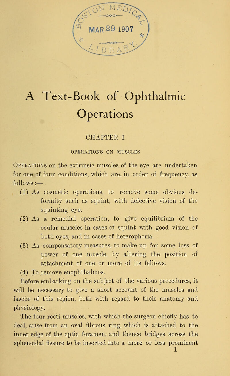 Operations CHAPTER I OPERATIONS ON MUSCLES Operations on the extrinsic muscles of the eye are undertaken for one of four conditions, which are, in order of frequency, as follows:— (1) As cosmetic operations, to remove some obvious de- formity such as squint, with defective vision of the squinting eye. (2) As a remedial operation, to give equilibrium of the ocular muscles in cases of squint with good vision of both eyes, and in cases of heterophoria. (3) As compensatory measures, to make up for some loss of power of one muscle, by altering the position of attachment of one or more of its fellows. (4) To remove enophthalmos. Before embarking on the subject of the various procedures, it will be necessary to give a short account of the muscles and fasciae of this region, both with regard to their anatomy and physiology. The four recti muscles, with which the surgeon chiefly has to deal, arise from an oval fibrous ring, which is attached to the inner edge of the optic foramen, and thence bridges across the sphenoidal fissure to be inserted into a more or less prominent