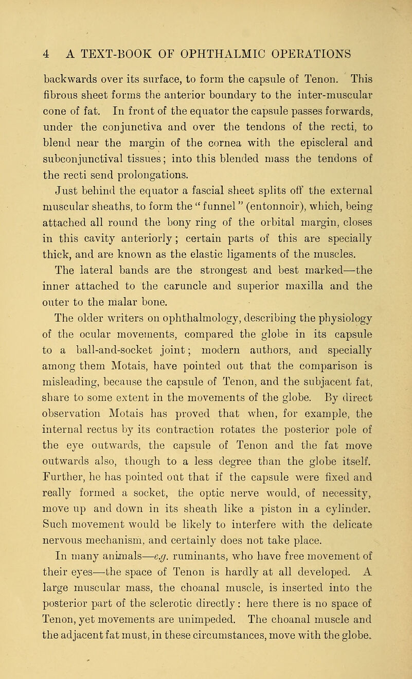 backwards over its surface, to form the capsule of Tenon. This fibrous sheet forms the anterior boundary to the inter-muscular cone of fat. In front of the equator the capsule passes forwards, under the conjunctiva and over the tendons of the recti, to blend near the margin of the cornea with the episcleral and subconjunctival tissues; into this blended mass the tendons of the recti send prolongations. Just behind the equator a fascial sheet splits off the external muscular sheaths, to form the funnel (entonnoir), which, being attached all round the bony ring of the orbital margin, closes in this cavity anteriorly; certain parts of this are specially thick, and are known as the elastic ligaments of the muscles. The lateral bands are the strongest and best marked—the inner attached to the caruncle and superior maxilla and the outer to the malar bone. The older writers on ophthalmology, describing the physiology of the ocular movements, compared the globe in its capsule to a ball-and-socket joint; modern authors, and specially among them Motais, have pointed out that the comparison is misleading, because the capsule of Tenon, and the subjacent fat, share to some extent in the movements of the globe. By direct observation Motais has proved that when, for example, the internal rectus by its contraction rotates the posterior pole of the eye outwards, the capsule of Tenon and the fat move outwards also, though to a less degree than the globe itself. Further, he has pointed out that if the capsule were fixed and really formed a socket, the optic nerve would, of necessity, move up and down in its sheath like a piston in a cylinder. Such movement would be likely to interfere with the delicate nervous mechanism, and certainly does not take place. In many animals—e.g. ruminants, who have free movement of their eyes—the space of Tenon is hardly at all developed. A large muscular mass, the choanal muscle, is inserted into the posterior part of the sclerotic directly: here there is no space of Tenon, yet movements are unimpeded. The choanal muscle and the adjacent fat must, in these circumstances, move with the globe.