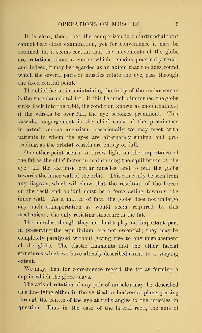 It is clear, then, that the comparison to a diarthrodial joint cannot bear close examination, yet for convenience it may be retained, for it seems certain that the movements of the globe are rotations about a centre which remains practically fixed ; and, indeed, it may be regarded as an axiom that the axes, round which the several pairs of muscles rotate the eye, pass through the fixed central point. The chief factor in maintaining the fixity of the ocular centre is the vascular orbital fat: if this be much diminished the globe sinks back into the orbit, the condition known as enophthalmos ; if the vessels be over-full, the eye becomes prominent. This vascular engorgement is the chief cause of the prominence in arterio-venous aneurism: occasionally we may meet with patients in whom the eyes are alternately sunken and pro- truding, as the orbital vessels are empty or full. One other point seems to throw light on the importance of the fat as the chief factor in maintaining the equilibrium of the eye: all the extrinsic ocular muscles tend to pull the globe towards the inner wall of the orbit. This can easily be seen from any diagram, which will show that the resultant of the forces of the recti and obliqui must be a force acting towards the inner wall. As a matter of fact, the globe does not undergo any such transportation as would seem required by this mechanism ; the only resisting structure is the fat. The muscles, though they no doubt play an important part in preserving the equilibrium, are not essential; they may be completely paralysed without giving rise to any misplacement of the globe. The elastic ligaments and the other fascial structures which we have already described assist to a varying extent. We may, then, for convenience regard the fat as forming a cup in which the globe plays. The axis of rotation of any pair of muscles may be described as a line lying either in the vertical or horizontal plane, passing through the centre of the eye at right angles to the muscles in question. Thus in the case of the lateral recti, the axis of
