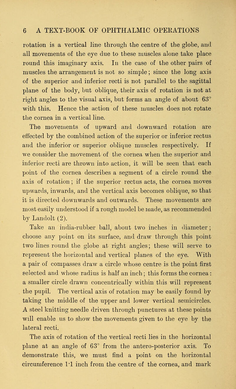 rotation is a vertical line through the centre of the globe, and all movements of the eye due to these muscles alone take place round this imaginary axis. In the case of the other pairs of muscles the arrangement is not so simple; since the long axis of the superior and inferior recti is not parallel to the sagittal plane of the body, but oblique, their axis of rotation is not at right angles to the visual axis, but forms an angle of about 63° with this. Hence the action of these muscles does not rotate the cornea in a vertical line. The movements of upward and downward rotation are effected by the combined action of the superior or inferior rectus and the inferior or superior oblique muscles respectively. If we consider the movement of the cornea when the superior and inferior recti are thrown into action, it will be seen that each point of the cornea describes a segment of a circle round the axis of rotation; if the superior rectus acts, the cornea moves upwards, inwards, and the vertical axis becomes oblique, so that it is directed downwards and outwards. These movements are most easily understood if a rough model be made, as recommended by Landolt (2). Take an india-rubber ball, about two inches in diameter; choose any point on its surface, and draw through this point two lines round the globe at right angles; these will serve to represent the horizontal and vertical planes of the eye. With a pair of compasses draw a circle whose centre is the point first selected and whose radius is half an inch ; this forms the cornea : a smaller circle drawn concentrically within this will represent the pupil. The vertical axis of rotation may be easily found by taking the middle of the upper and lower vertical semicircles. A steel knitting needle driven through punctures at these points will enable us to show the movements given to the eye by the lateral recti. The axis of rotation of the vertical recti lies in the horizontal plane at an angle of 63° from the antero-posterior axis. To demonstrate this, we must find a point on the horizontal circumference 1*1 inch from the centre of the cornea, and mark