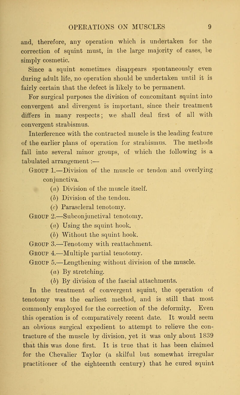 and, therefore, any operation which is undertaken for the correction of squint must, in the large majority of cases, be simply cosmetic. Since a squint sometimes disappears spontaneously even during adult life, no operation should be undertaken until it is fairly certain that the defect is likely to be permanent. For surgical purposes the division of concomitant squint into convergent and divergent is important, since their treatment differs in many respects; we shall deal first of all with convergent strabismus. Interference with the contracted muscle is the leading feature of the earlier plans of operation for strabismus. The methods fall into several minor groups, of which the following is a tabulated arrangement:— Group 1.—Division of the muscle or tendon and overlying conjunctiva. (a) Division of the muscle itself. (b) Division of the tendon. (c) Parascleral tenotomy. Gkoup 2.—Subconjunctival tenotomy. (a) Using the squint hook. (b) Without the squint hook. Group 3.—Tenotomy with reattachment. Group 4.—Multiple partial tenotomy. Group 5.—Lengthening without division of the muscle. (a) By stretching. (b) By division of the fascial attachments. In the treatment of convergent squint, the operation of tenotomy was the earliest method, and is still that most commonly employed for the correction of the deformity. Even this operation is of comparatively recent date. It would seem an obvious surgical expedient to attempt to relieve the con- tracture of the muscle by division, yet it was only about 1839 that this was done first. It is true that it has been claimed for the Chevalier Taylor (a skilful but somewhat irregular practitioner of the eighteenth century) that he cured squint