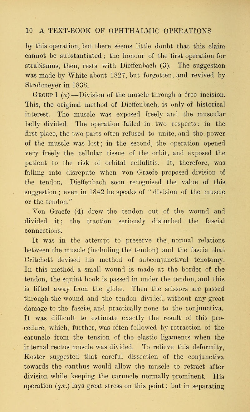 by this operation, but there seems little doubt that this claim cannot be substantiated; the honour of the first operation for strabismus, then, rests with Dieffenbach (3). The suggestion was made by White about 1827, but forgotten, and revived by Strohmeyer in 1838. Group 1 (a).—Division of the muscle through a free incision. This, the original method of Dieffenbach, is only of historical interest. The muscle was exposed freely and the muscular belly divided. The operation failed in two respects: in the first place, the two parts often refused to unite, and the power of the muscle was lost; in the second, the operation opened very freely the cellular tissue of the orbit, and exposed the patient to the risk of orbital cellulitis. It, therefore, was falling into disrepute when von Graefe proposed division of the tendon. Dieffenbach soon recognised the value of this suggestion ; even in 1842 he speaks of  division of the muscle or the tendon. Von G-raefe (4) drew the tendon out of the wound and divided it; the traction seriously disturbed the fascial connections. It was in the attempt to preserve the normal relations between the muscle (including the tendon) and the fascia that Critchett devised his method of subconjunctival tenotomy. In this method a small wound is made at the border of the tendon, the squint hook is passed in under the tendon, and this is lifted away from the globe. Then the scissors are passed through the wound and the tendon divided, without any great damage to the fasciae, and practically none to the conjunctiva. It was difficult to estimate exactly the result of this pro- cedure, which, further, was often followed by retraction of the caruncle from the tension of the elastic ligaments when the internal rectus muscle was divided. To relieve this deformity, Koster suggested that careful dissection of the conjunctiva towards the canthus would allow the muscle to retract after division while keeping the caruncle normally prominent. His operation (q.v.) lays great stress on this point; but in separating