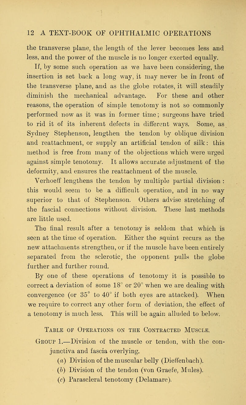 the transverse plane, the length of the lever becomes less and less, and the power of the muscle is no longer exerted equally. If, by some such operation as we have been considering, the insertion is set back a long way, it may never be in front of the transverse plane, and as the globe rotates, it will steadily diminish the mechanical advantage. For these and other reasons, the operation of simple tenotomy is not so commonly performed now as it was in former time; surgeons have tried to rid it of its inherent defects in different ways. Some, as Sydney Stephenson, lengthen the tendon by oblique division and reattachment, or supply an artificial tendon of silk: this method is free from many of the objections which were urged against simple tenotomy. It allows accurate adjustment of the deformity, and ensures the reattachment of the muscle. Verhoeff lengthens the tendon by multiple partial division : this would seem to be a difficult operation, and in no way superior to that of Stephenson. Others advise stretching of the fascial connections without division. These last methods are little used. The final result after a tenotomy is seldom that which is seen at the time of operation. Either the squint recurs as the new attachments strengthen, or if the muscle have been entirely separated from the sclerotic, the opponent pulls the globe further and further round. By one of these operations of tenotomy it is possible to correct a deviation of some 18° or 20° when we are dealing with convergence (or 35° to 40° if both eyes are attacked). When we require to correct any other form of deviation, the effect of a tenotomy is much less. This will be again alluded to below. Table of Operations on the Contracted Muscle. Group 1.—Division of the muscle or tendon, with the con- junctiva and fascia overlying. (a) Division of the muscular belly (Dieffenbach). (b) Division of the tendon (von Graefe, Mules). (c) Parascleral tenotomy (Delamare).