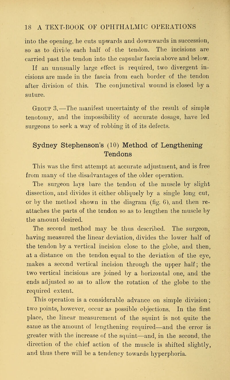 into the opening, he cuts upwards and downwards in succession, so as to divide each half of the tendon. The incisions are carried past the tendon into the capsular fascia above and below. If an unusually large effect is required, two divergent in- cisions are made in the fascia from each border of the tendon after division of this. The conjunctival wound is closed by a suture. Group 3.—The manifest uncertainty of the result of simple tenotomy, and the impossibility of accurate dosage, have led surgeons to seek a way of robbing it of its defects. Sydney Stephenson's (10) Method of Lengthening Tendons This was the first attempt at accurate adjustment, and is free from many of the disadvantages of the older operation. The surgeon lays bare the tendon of the muscle by slight dissection, and divides it either obliquely by a single long cut, or by the method shown in the diagram (fig. 6), and then re- attaches the parts of the tendon so as to lengthen the muscle by the amount desired. The second method may be thus described. The surgeon, having measured the linear deviation, divides the lower half of the tendon by a vertical incision close to the globe, and then, at a distance on the tendon equal to the deviation of the eye, makes a second vertical incision through the upper half; the two vertical incisions are joined by a horizontal one, and the ends adjusted so as to allow the rotation of the globe to the required extent. This operation is a considerable advance on simple division; two points, however, occur as possible objections. In the first place, the linear measurement of the squint is not quite the same as the amount of lengthening required—and the error is greater with the increase of the squint—and, in the second, the direction of the chief action of the muscle is shifted slightly, and thus there will be a tendency towards hyperphoria.