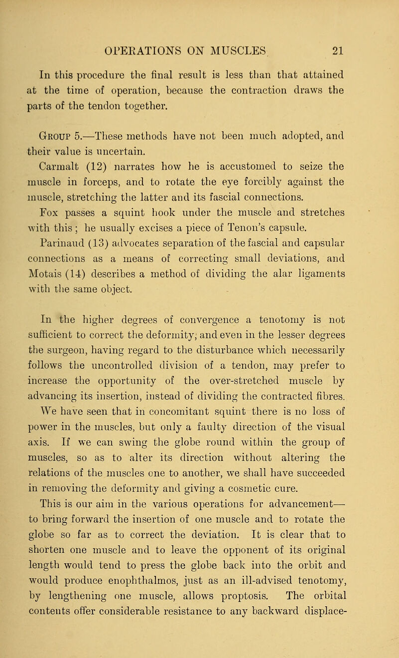 In this procedure the final result is less than that attained at the time of operation, because the contraction draws the parts of the tendon together. Group 5.—These methods have not been much adopted, and their value is uncertain. Carmalt (12) narrates how he is accustomed to seize the muscle in forceps, and to rotate the eye forcibly against the muscle, stretching the latter and its fascial connections. Fox passes a squint hook under the muscle and stretches with this ; he usually excises a piece of Tenon's capsule. Parinaud (13) advocates separation of the fascial and capsular connections as a means of correcting small deviations, and Motais (14) describes a method of dividing the alar ligaments with the same object. In the higher degrees of convergence a tenotomy is not sufficient to correct the deformity, and even in the lesser degrees the surgeon, having regard to the disturbance which necessarily follows the uncontrolled division of a tendon, may prefer to increase the opportunity of the over-stretched muscle by advancing its insertion, instead of dividing the contracted fibres. We have seen that in concomitant squint there is no loss of power in the muscles, but only a faulty direction of the visual axis. If we can swing the globe round within the group of muscles, so as to alter its direction without altering the relations of the muscles one to another, we shall have succeeded in removing the deformity and giving a cosmetic cure. This is our aim in the various operations for advancement— to bring forward the insertion of one muscle and to rotate the globe so far as to correct the deviation. It is clear that to shorten one muscle and to leave the opponent of its original length would tend to press the globe back into the orbit and would produce enophthalmos, just as an ill-advised tenotomy, by lengthening one muscle, allows proptosis. The orbital contents offer considerable resistance to any backward displace-
