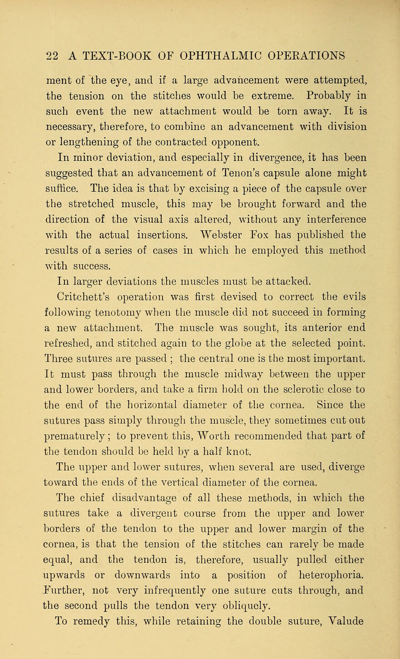 ment of the eye, and if a large advancement were attempted, the tension on the stitches would be extreme. Probably in such event the new attachment would be torn away. It is necessary, therefore, to combine an advancement with division or lengthening of the contracted opponent. In minor deviation, and especially in divergence, it has been suggested that an advancement of Tenon's capsule alone might suffice. The idea is that by excising a piece of the capsule over the stretched muscle, this may be brought forward and the direction of the visual axis altered, without any interference with the actual insertions. Webster Fox has published the results of a series of cases in which he employed this method with success. In larger deviations the muscles must be attacked. Critchett's operation was first devised to correct the evils following tenotomy when the muscle did not succeed in forming a new attachment. The muscle was sought, its anterior end refreshed, and stitched again to the globe at the selected point. Three sutures are passed ; the central one is the most important. It must pass through the muscle midway between the upper and lower borders, and take a firm hold on the sclerotic close to the end of the horizontal diameter of the cornea. Since the sutures pass simply through the muscle, they sometimes cut out prematurely; to prevent this, Worth recommended that part of the tendon should be held by a half knot. The upper and lower sutures, when several are used, diverge toward the ends of the vertical diameter of the cornea. The chief disadvantage of all these methods, in which the sutures take a divergent course from the upper and lower borders of the tendon to the upper and lower margin of the cornea, is that the tension of the stitches can rarely be made equal, and the tendon is, therefore, usually pulled either upwards or downwards into a position of heterophoria. Further, not very infrequently one suture cuts through, and the second pulls the tendon very obliquely. To remedy this, while retaining the double suture, Valude