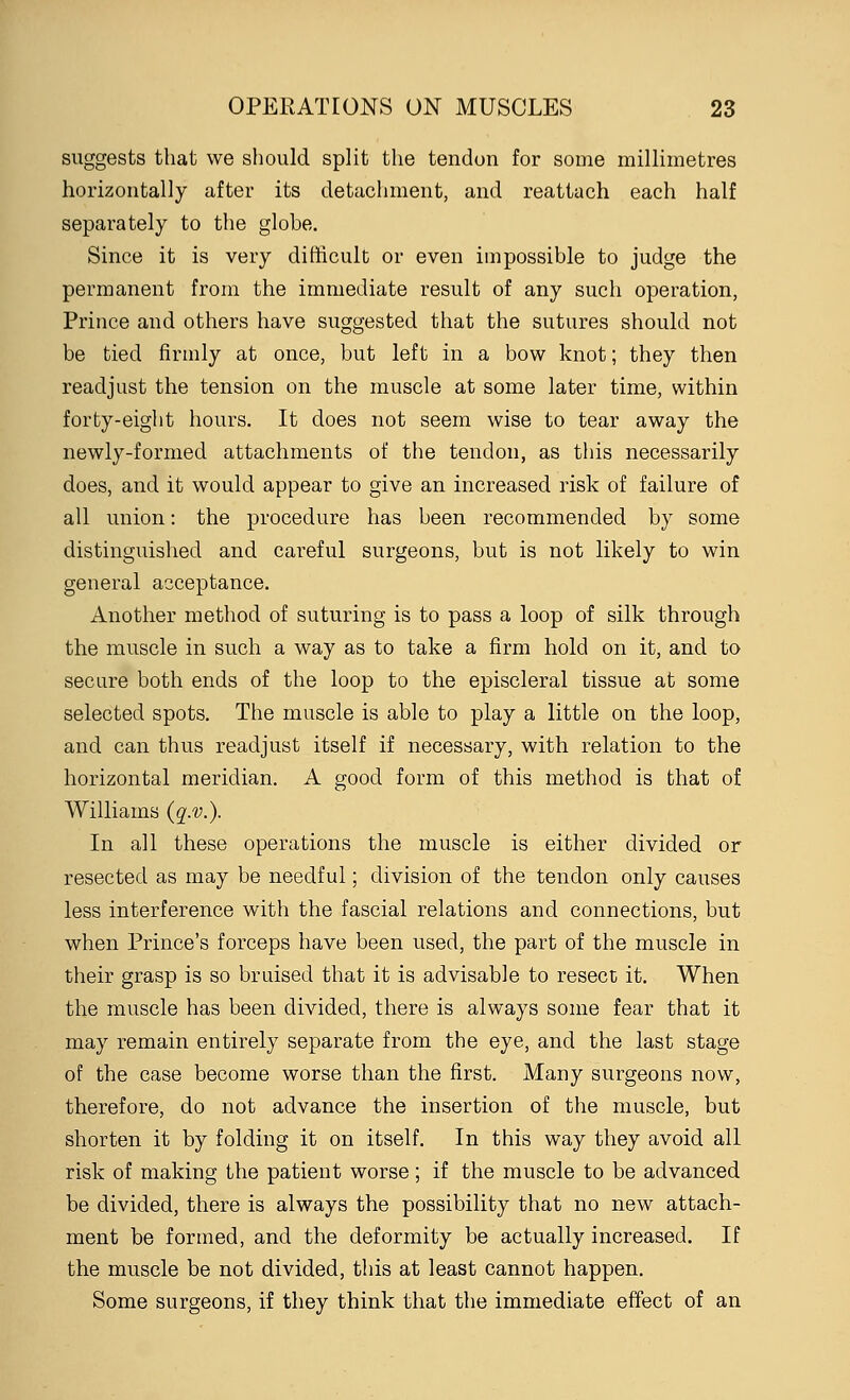 suggests that we should split the tendon for some millimetres horizontally after its detachment, and reattach each half separately to the globe. Since it is very difficult or even impossible to judge the permanent from the immediate result of any such operation, Prince and others have suggested that the sutures should not be tied firmly at once, but left in a bow knot; they then readjust the tension on the muscle at some later time, within forty-eight hours. It does not seem wise to tear away the newly-formed attachments of the tendon, as this necessarily does, and it would appear to give an increased risk of failure of all union: the procedure has been recommended by some distinguished and careful surgeons, but is not likely to win general acceptance. Another method of suturing is to pass a loop of silk through the muscle in such a way as to take a firm hold on it, and to secure both ends of the loop to the episcleral tissue at some selected spots. The muscle is able to play a little on the loop, and can thus readjust itself if necessary, with relation to the horizontal meridian. A good form of this method is that of Williams (q.v.). In all these operations the muscle is either divided or resected as may be needful; division of the tendon only causes less interference with the fascial relations and connections, but when Prince's forceps have been used, the part of the muscle in their grasp is so bruised that it is advisable to resect it. When the muscle has been divided, there is always some fear that it may remain entirely separate from the eye, and the last stage of the case become worse than the first. Many surgeons now, therefore, do not advance the insertion of the muscle, but shorten it by folding it on itself. In this way they avoid all risk of making the patient worse; if the muscle to be advanced be divided, there is always the possibility that no new attach- ment be formed, and the deformity be actually increased. If the muscle be not divided, this at least cannot happen. Some surgeons, if they think that the immediate effect of an