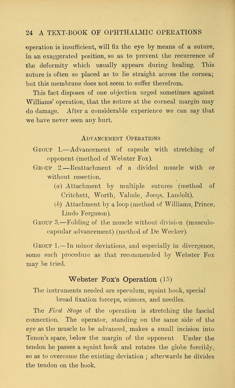 operation is insufficient, will fix the eye by means of a suture, in an exaggerated position, so as to preyent the recurrence of the deformity which usually appears during healing. This suture is often so placed as to lie straight across the cornea; but this membrane does not seem to suffer therefrom. This fact disposes of one objection urged sometimes against Williams' operation, that the suture at the corneal margin may do damage. After a considerable experience we can say that we have never seen any hurt. Advancement Operations Group 1.—Advancement of capsule with stretching of opponent (method of Webster Fox). Group 2.—Eeattachment of a divided muscle with or without resection. (a) Attachment by multiple sutures (method of Critchett, Worth, Valude, Jocqs, Landolt). (b) Attachment by a loop (method of Williams, Prince, Lin do Ferguson). Group 3.—Folding of the muscle without division (musculo- capsular advancement) (method of De Wecker). Group 1.—In minor deviations, and especially in divergence, some such procedure as that recommended by Webster Fox may be tried. Webster Fox's Operation (15) The instruments needed are speculum, squint hook, special broad fixation forceps, scissors, and needles. The First Stage of the operation is stretching the fascial connection. The operator, standing on the same side of the eye as the muscle to be advanced, makes a small incision into Tenon's space, below the margin of the opponent Under the tendon he passes a squint hook and rotates the globe forcibly, so as to overcome the existing deviation ; afterwards he divides the tendon on the hook.