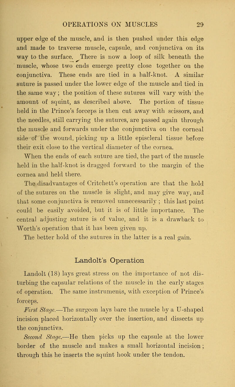 upper edge of the muscle, and is then pushed under this edge and made to traverse muscle, capsule, and conjunctiva on its way to the surface. There is now a loop of silk beneath the muscle, whose two ends emerge pretty close together on the conjunctiva. These ends are tied in a half-knot. A similar suture is passed under the lower edge of the muscle and tied in the same way; the position of these sutures will vary with the amount of squint, as described above. The portion of tissue held in the Prince's forceps is then cut away with scissors, and the needles, still carrying the sutures, are passed again through the muscle and forwards under the conjunctiva on the corneal side of the wound, picking up a little episcleral tissue before their exit close to the vertical diameter of the cornea. When the ends of each suture are tied, the part of the muscle held in the half-knot is dragged forward to the margin of the cornea and held there. The disadvantages of Critchett's operation are that the hold of the sutures on the muscle is slight, and may give way, and that some conjunctiva is removed unnecessarily ; this last point could be easily avoided, but it is of little importance. The central adjusting suture is of value, and it is a drawback to Worth's operation that it has been given up. The better hold of the sutures in the latter is a real grain. Landolt's Operation Landolt (18) lays great stress on the importance of not dis- turbing the capsular relations of the muscle in the early stages of operation. The same instruments, with exception of Prince's forceps. First Stage.—The surgeon lays bare the muscle by a U-shaped incision placed horizontally over the insertion, and dissects up the conjunctiva. Second Stage.—He then picks up the capsule at the lower border of the muscle and makes a small horizontal incision; through this he inserts the squint hook under the tendon.