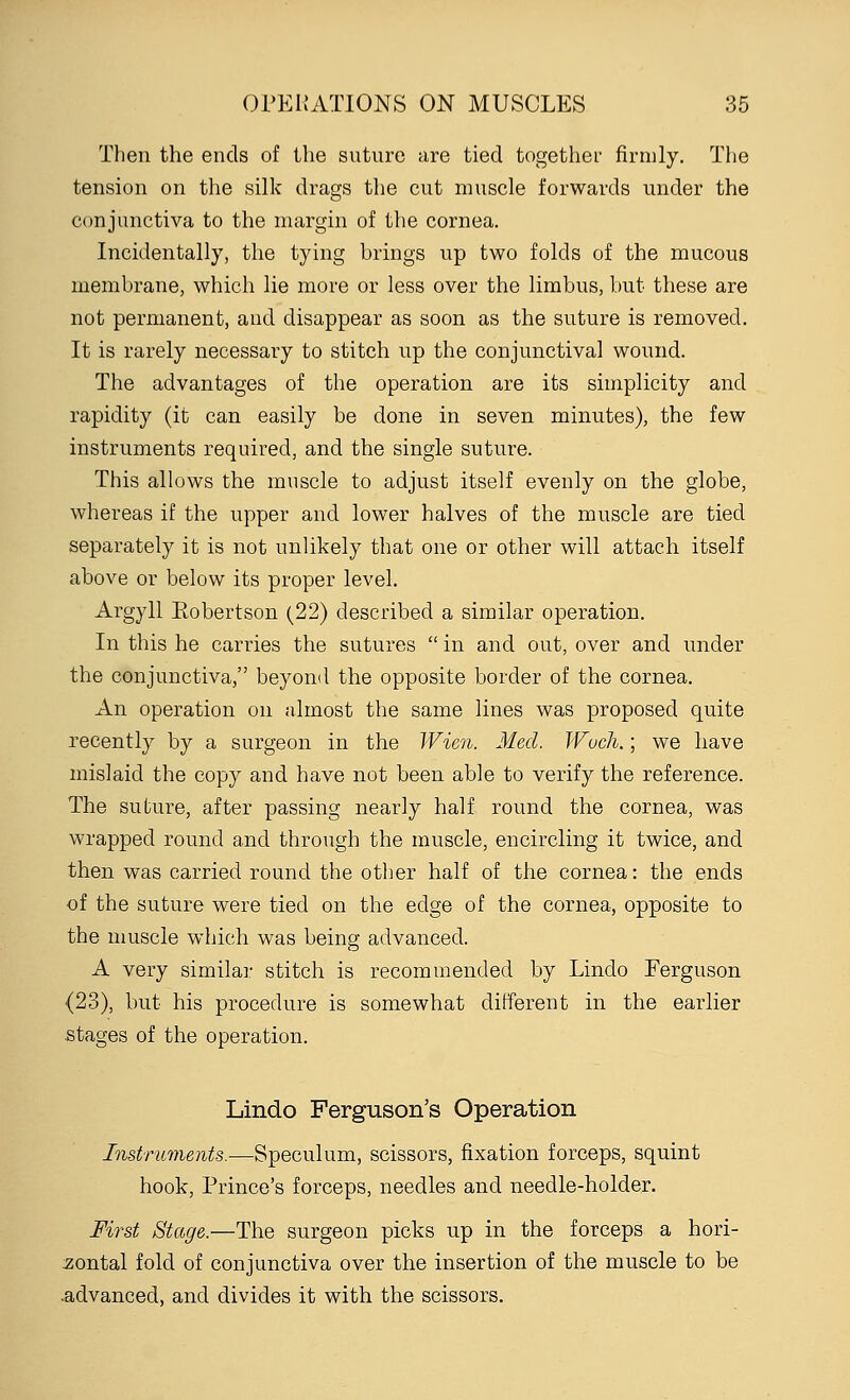 Then the ends of the suture are tied together firmly. The tension on the silk drags the cut muscle forwards under the conjunctiva to the margin of the cornea. Incidentally, the tying hrings up two folds of the mucous membrane, which lie more or less over the limbus, but these are not permanent, and disappear as soon as the suture is removed. It is rarely necessary to stitch up the conjunctival wound. The advantages of the operation are its simplicity and rapidity (it can easily be done in seven minutes), the few instruments required, and the single suture. This allows the muscle to adjust itself evenly on the globe, whereas if the upper and lower halves of the muscle are tied separately it is not unlikely that one or other will attach itself above or below its proper level. Argyll Eobertson (22) described a similar operation. In this he carries the sutures  in and out, over and under the conjunctiva, beyond the opposite border of the cornea. An operation on almost the same lines was proposed quite recently by a surgeon in the Wien. Med. Wuch.; we have mislaid the copy and have not been able to verify the reference. The suture, after passing nearly half round the cornea, was wrapped round and through the muscle, encircling it twice, and then was carried round the other half of the cornea: the ends of the suture were tied on the edge of the cornea, opposite to the muscle which was being advanced. A very similar stitch is recommended by Lindo Ferguson {23), but his procedure is somewhat different in the earlier stages of the operation. Lindo Ferguson's Operation Instruments.—Speculum, scissors, fixation forceps, squint hook, Prince's forceps, needles and needle-holder. First Stage.—The surgeon picks up in the forceps a hori- zontal fold of conjunctiva over the insertion of the muscle to be .advanced, and divides it with the scissors.