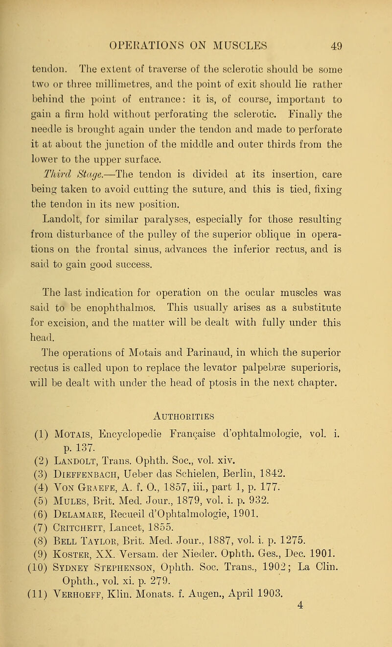 tendon. The extent of traverse of the sclerotic should be some two or three millimetres, and the point of exit should lie rather behind the point of entrance: it is, of course, important to gain a firm hold without perforating the sclerotic. Finally the needle is brought again under the tendon and made to perforate it at about the junction of the middle and outer thirds from the lower to the upper surface. Third Stage.—The tendon is divided at its insertion, care being taken to avoid cutting the suture, and this is tied, fixing the tendon in its new position. Landolt. for similar paralyses, especially for those resulting from disturbance of the pulley of the superior oblique in opera- tions on the frontal sinus, advances the inferior rectus, and is said to gain good success. The last indication for operation on the ocular muscles was said to be enophthalmos. This usually arises as a substitute for excision, and the matter will be dealt with fully under this head. The operations of Motais and Parinaud, in which the superior rectus is called upon to replace the levator palpebrse superioris, will be dealt with under the head of ptosis in the next chapter. Authorities (1) Motais, Encyclopedie Franchise d'ophtalmologie, vol. i. p. 137. (2) Landolt, Trans. Ophth. Soc, vol. xiv. (3) Dieffenbach, Ueber das Schielen, Berlin, 1842. (4) Von Graefe, A. f. 0., 1857, iii., part 1, p. 177. (5) Mules, Brit. Med. Jour, 1879, vol. i. p. 932. (6) Delamare, Recueil d'Ophtalmologie, 1901. (7) Critchett, Lancet, 1855. (8) Bell Taylor, Brit. Med. Jour., 1887, vol. i. p. 1275. (9) Koster, XX. Versam. der Nieder. Ophth. Ges., Dec. 1901. (10) Sydney Stephenson, Ophth. Soc. Trans, 1902; La Clin. Ophth, vol. xi. p. 279. (11) Verhoeff, Klin. Monats. f. Augen., April 1903. 4