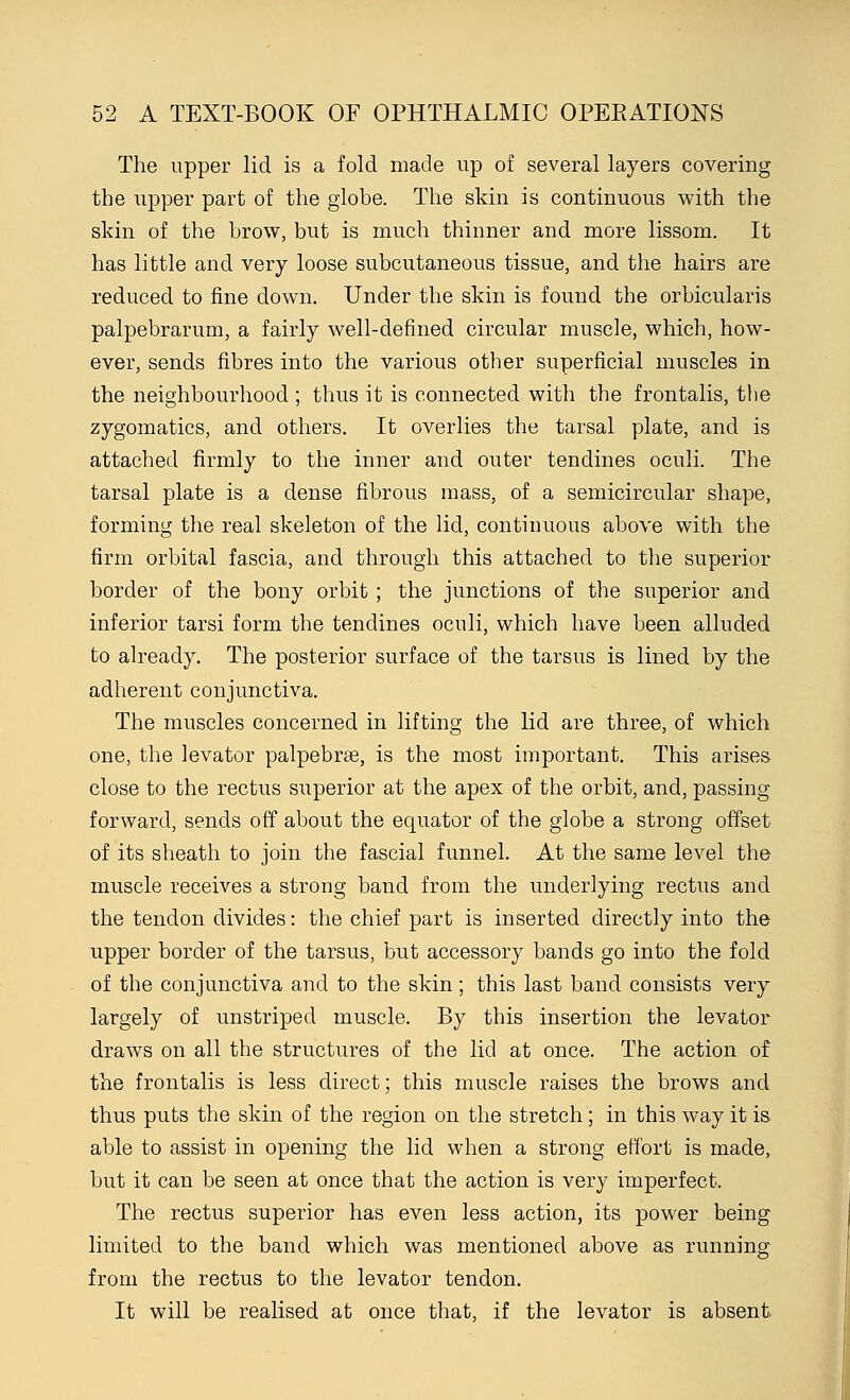 The upper lid is a fold made up of several layers covering the upper part of the globe. The skin is continuous with the skin of the brow, but is much thinner and more lissom. It has little and very loose subcutaneous tissue, and the hairs are reduced to fine down. Under the skin is found the orbicularis palpebrarum, a fairly well-defined circular muscle, which, how- ever, sends fibres into the various other superficial muscles in the neighbourhood ; thus it is connected with the frontalis, the zygomatics, and others. It overlies the tarsal plate, and is attached firmly to the inner and outer tendines oculi. The tarsal plate is a dense fibrous mass, of a semicircular shape, forming the real skeleton of the lid, continuous above with the firm orbital fascia, and through this attached to the superior border of the bony orbit ; the junctions of the superior and inferior tarsi form the tendines oculi, which have been alluded to already. The posterior surface of the tarsus is lined by the adherent conjunctiva. The muscles concerned in lifting the lid are three, of which one, the levator palpebrse, is the most important. This arises close to the rectus superior at the apex of the orbit, and, passing forward, sends off about the equator of the globe a strong offset of its sheath to join the fascial funnel. At the same level the muscle receives a strong band from the underlying rectus and the tendon divides: the chief part is inserted directly into the upper border of the tarsus, but accessory bands go into the fold of the conjunctiva and to the skin; this last band consists very largely of unstriped muscle. By this insertion the levator draws on all the structures of the lid at once. The action of the frontalis is less direct; this muscle raises the brows and thus puts the skin of the region on the stretch; in this way it is able to assist in opening the lid when a strong effort is made, but it can be seen at once that the action is very imperfect. The rectus superior has even less action, its power being limited to the band which was mentioned above as running from the rectus to the levator tendon. It will be realised at once that, if the levator is absent