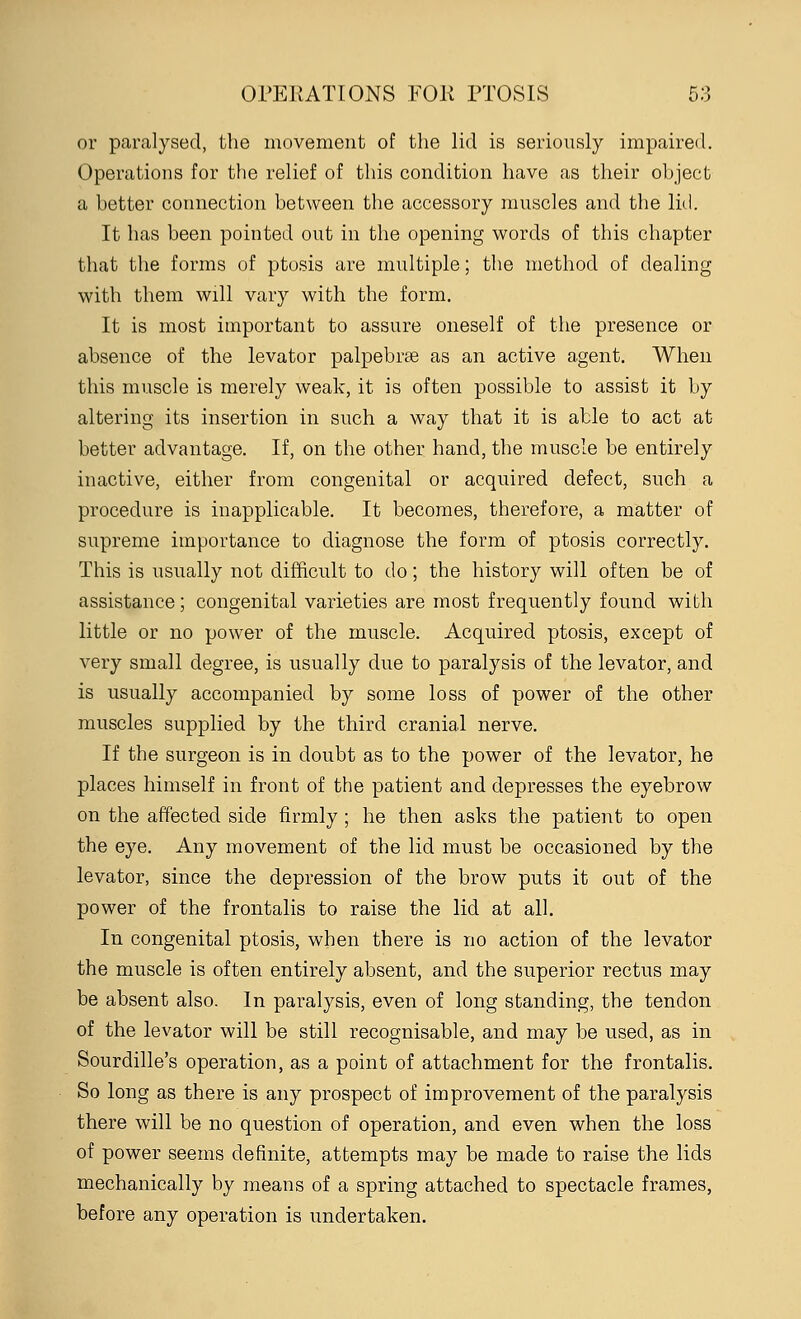 or paralysed, the movement of the lid is seriously impaired. Operations for the relief of this condition have as their object a better connection between the accessory muscles and the lid. It has been pointed out in the opening words of this chapter that the forms of ptosis are multiple; the method of dealing with them will vary with the form. It is most important to assure oneself of the presence or absence of the levator palpebrae as an active agent. When this muscle is merely weak, it is often possible to assist it by altering its insertion in such a way that it is able to act at better advantage. If, on the other hand, the muscle be entirely inactive, either from congenital or acquired defect, such a procedure is inapplicable. It becomes, therefore, a matter of supreme importance to diagnose the form of ptosis correctly. This is usually not difficult to do; the history will often be of assistance; congenital varieties are most frequently found with little or no power of the muscle. Acquired ptosis, except of very small degree, is usually clue to paralysis of the levator, and is usually accompanied by some loss of power of the other muscles supplied by the third cranial nerve. If the surgeon is in doubt as to the power of the levator, he places himself in front of the patient and depresses the eyebrow on the affected side firmly ; he then asks the patient to open the eye. Any movement of the lid must be occasioned by the levator, since the depression of the brow puts it out of the power of the frontalis to raise the lid at all. In congenital ptosis, when there is no action of the levator the muscle is often entirely absent, and the superior rectus may be absent also. In paralysis, even of long standing, the tendon of the levator will be still recognisable, and may be used, as in Sourdille's operation, as a point of attachment for the frontalis. So long as there is any prospect of improvement of the paralysis there will be no question of operation, and even when the loss of power seems definite, attempts may be made to raise the lids mechanically by means of a spring attached to spectacle frames, before any operation is undertaken.