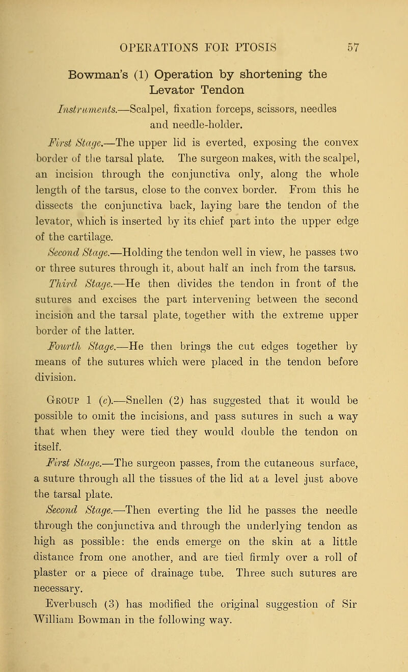 Bowman's (1) Operation by shortening the Levator Tendon Instruments.—Scalpel, fixation forceps, scissors, needles and needle-holder. First Stage.—The upper lid is everted, exposing the convex border of the tarsal plate. The surgeon makes, with the scalpel, an incision through the conjunctiva only, along the whole length of the tarsus, close to the convex border. From this he dissects the conjunctiva back, laying bare the tendon of the levator, which is inserted by its chief part into the upper edge of the cartilage. Second Stage.—Holding the tendon well in view, he passes two or three sutures through it, about half an inch from the tarsus. Third Stage.—He then divides the tendon in front of the sutures and excises the part intervening between the second incision and the tarsal plate, together with the extreme upper border of the latter. Fourth Stage.—He then brings the cut edges together by means of the sutures which were placed in the tendon before division. Group 1 (c).—Snellen (2) has suggested that it would be possible to omit the incisions, and pass sutures in such a way that when they were tied they would double the tendon on itself. First Stage.—The surgeon passes, from the cutaneous surface, a suture through all the tissues of the lid at a level just above the tarsal plate. Second Stage.—Then everting the lid he passes the needle through the conjunctiva and through the underlying tendon as high as possible: the ends emerge on the skin at a little distance from one another, and are tied firmly over a roll of plaster or a piece of drainage tube. Three such sutures are necessary. Everbusch (3) has modified the original suggestion of Sir William Bowman in the following way.
