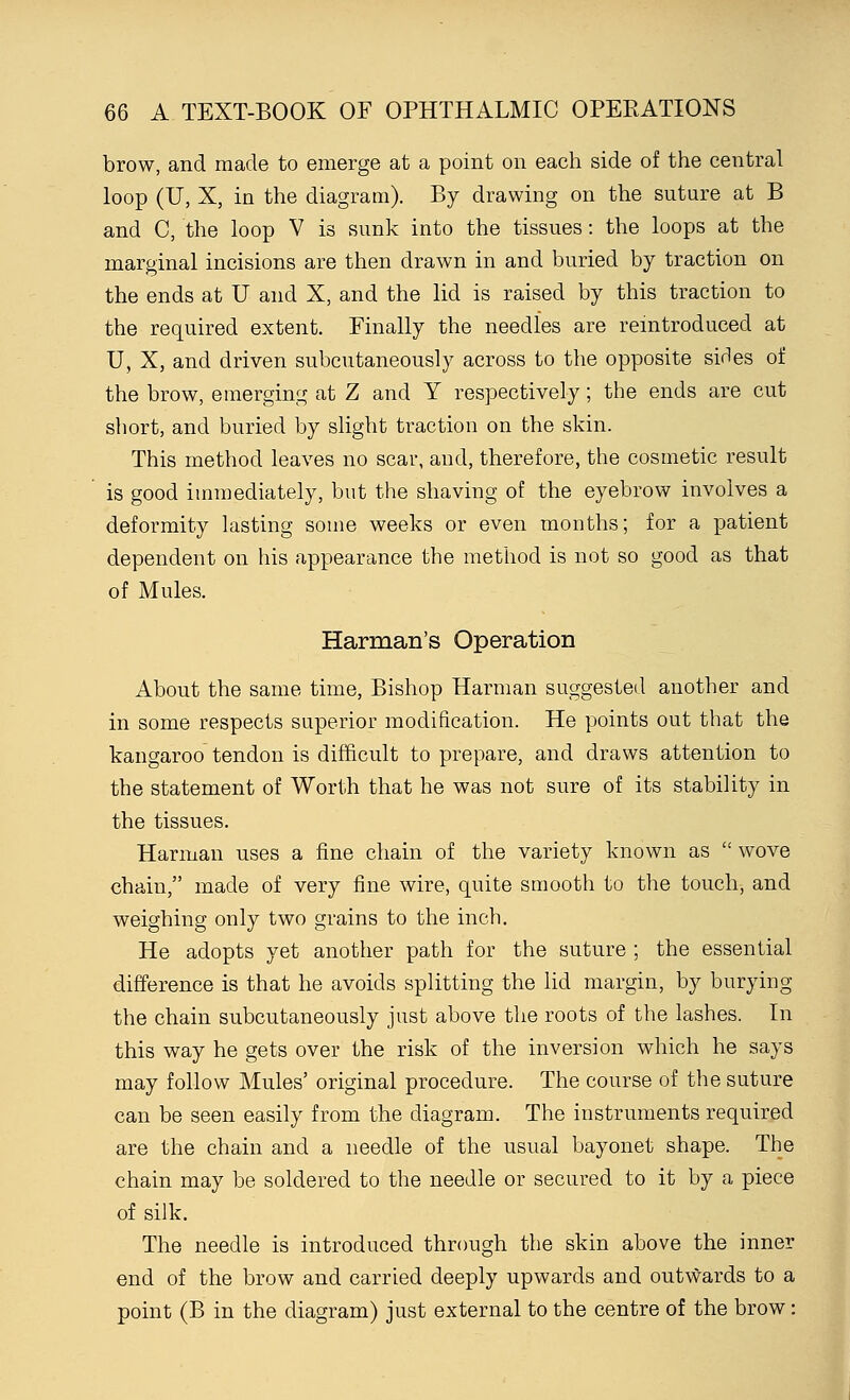 brow, and made to emerge at a point on each side of the central loop (U, X, in the diagram). By drawing on the suture at B and C, the loop V is sunk into the tissues: the loops at the marginal incisions are then drawn in and buried by traction on the ends at U and X, and the lid is raised by this traction to the required extent. Finally the needles are reintroduced at U, X, and driven subcutaneously across to the opposite sirles of the brow, emerging at Z and Y respectively; the ends are cut short, and buried by slight traction on the skin. This method leaves no scar, and, therefore, the cosmetic result is good immediately, but the shaving of the eyebrow involves a deformity lasting some weeks or even months; for a patient dependent on his appearance the method is not so good as that of Mules. Harman's Operation About the same time, Bishop Harman suggested another and in some respects superior modification. He points out that the kangaroo tendon is difficult to prepare, and draws attention to the statement of Worth that he was not sure of its stability in the tissues. Harman uses a fine chain of the variety known as  wove chain, made of very fine wire, quite smooth to the touch, and weighing only two grains to the inch. He adopts yet another path for the suture ; the essential difference is that he avoids splitting the lid margin, by burying the chain subcutaneously just above the roots of the lashes. In this way he gets over the risk of the inversion which he says may follow Mules' original procedure. The course of the suture can be seen easily from the diagram. The instruments required are the chain and a needle of the usual bayonet shape. The chain may be soldered to the needle or secured to it by a piece of silk. The needle is introduced through the skin above the inner end of the brow and carried deeply upwards and outwards to a point (B in the diagram) just external to the centre of the brow: