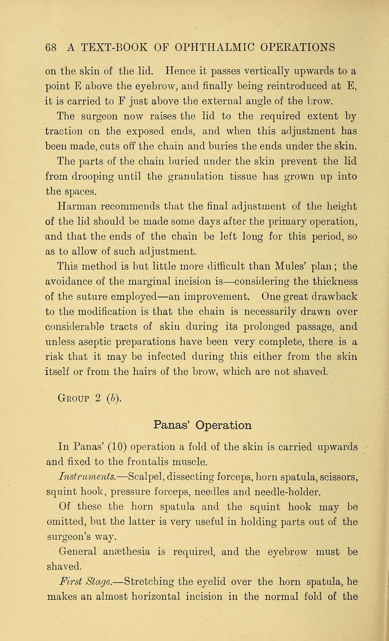 on the skin of the lid. Hence it passes vertically upwards to a point E above the eyebrow, and finally being reintroduced at E, it is carried to F just above the external angle of the brow. The surgeon now raises the lid to the required extent by traction on the exposed ends, and when this adjustment has been made, cuts off the chain and buries the ends under the skin. The parts of the chain buried under the skin prevent the lid from drooping until the granulation tissue has grown up into the spaces. Harman recommends that the final adjustment of the height of the lid should be made some days after the primary operation, and that the ends of the chain be left long for this period, so as to allow of such adjustment. This method is but little more difficult than Mules' plan; the avoidance of the marginal incision is—considering the thickness of the suture employed—an improvement. One great drawback to the modification is that the chain is necessarily drawn over considerable tracts of skin during its prolonged passage, and unless aseptic preparations have been very complete, there is a risk that it may be infected during this either from the skin itself or from the hairs of the brow, which are not shaved. Group 2 (b). Panas' Operation In Panas' (10) operation a fold of the skin is carried upwards and fixed to the frontalis muscle. Instruments.—Scalpel, dissecting forceps, horn spatula, scissors,, squint hook, pressure forceps, needles and needle-holder. Of these the horn spatula and the squint hook may be omitted, but the latter is very useful in holding parts out of the surgeon's way. General anasthesia is required, and the eyebrow must be shaved. First Stage.—Stretching the eyelid over the horn spatula, he makes an almost horizontal incision in the normal fold of the