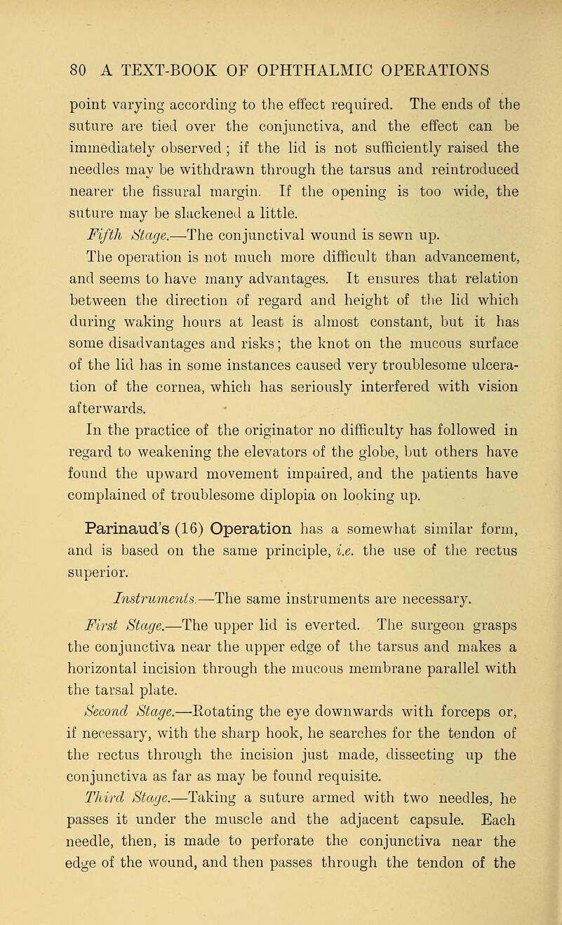 point varying according to the effect required. The ends of the suture are tied over the conjunctiva, and the effect can be immediately observed ; if the lid is not sufficiently raised the needles may be withdrawn through the tarsus and reintroduced nearer the fissural margin. If the opening is too wide, the suture may be slackened a little. Fifth Stage.—The conjunctival wound is sewn up. The operation is not much more difficult than advancement, and seems to have many advantages. It ensures that relation between the direction of regard and height of the lid which during waking hours at least is almost constant, but it has some disadvantages and risks; the knot on the mucous surface of the lid has in some instances caused very troublesome ulcera- tion of the cornea, which has seriously interfered with vision afterwards. In the practice of the originator no difficulty has followed in regard to weakening the elevators of the globe, but others have found the upward movement impaired, and the patients have complained of troublesome diplopia on looking up. Parinaud's (16) Operation has a somewhat similar form, and is based on the same principle, i.e. the use of the rectus superior. Instruments.—The same instruments are necessary. First Stage.—The upper lid is everted. The surgeon grasps the conjunctiva near the upper edge of the tarsus and makes a horizontal incision through the mucous membrane parallel with the tarsal plate. Second Stage.—Rotating the eye downwards with forceps or, if necessary, with the sharp hook, he searches for the tendon of the rectus through the incision just made, dissecting up the conjunctiva as far as may be found requisite. Third Stage.—Taking a suture armed with two needles, he passes it under the muscle and the adjacent capsule. Each needle, then, is made to perforate the conjunctiva near the edge of the wound, and then passes through the tendon of the